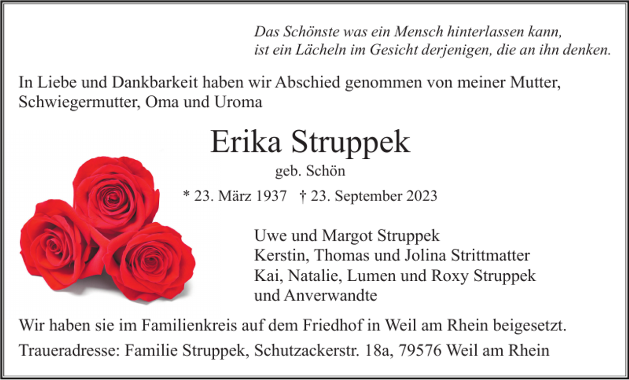 <p>Das Schönste was ein Mensch hinterlassen kann,<br />ist ein Lächeln im Gesicht derjenigen, die an ihn denken.</p><p>In Liebe und Dankbarkeit haben wir Abschied genommen von meiner Mutter,<br />Schwiegermutter, Oma und Uroma</p><p>Erika Struppek<br />geb. Schön<br />* 23. März 1937 † 23. September 2023</p><p>Uwe und Margot Struppek<br />Kerstin, Thomas und Jolina Strittmatter<br />Kai, Natalie, Lumen und Roxy Struppek<br />und Anverwandte<br />Wir haben sie im Familienkreis auf dem Friedhof in Weil am Rhein beigesetzt.<br />Traueradresse: Familie Struppek, Schutzackerstr. 18a, 79576 Weil am Rhein</p>