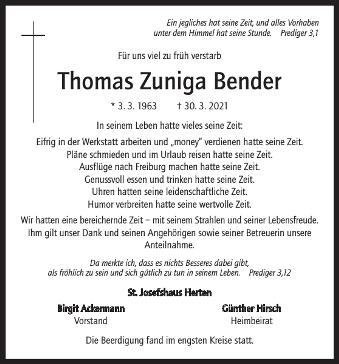 <p>Ein jegliches hat seine Zeit, und alles Vorhaben<br />unter dem Himmel hat seine Stunde. Prediger 3,1</p><p>Für uns viel zu früh verstarb</p><p>Thomas Zuniga Bender<br />* 3. 3. 1963 † 30. 3. 2021<br />In seinem Leben hatte vieles seine Zeit:<br />Eifrig in der Werkstatt arbeiten und „money“ verdienen hatte seine Zeit.<br />Pläne schmieden und im Urlaub reisen hatte seine Zeit.<br />Ausflüge nach Freiburg machen hatte seine Zeit.<br />Genussvoll essen und trinken hatte seine Zeit.<br />Uhren hatten seine leidenschaftliche Zeit.<br />Humor verbreiten hatte seine wertvolle Zeit.<br />Wir hatten eine bereichernde Zeit – mit seinem Strahlen und seiner Lebensfreude.<br />Ihm gilt unser Dank und seinen Angehörigen sowie seiner Betreuerin unsere<br />Anteilnahme.<br />Da merkte ich, dass es nichts Besseres dabei gibt,<br />als fröhlich zu sein und sich gütlich zu tun in seinem Leben. Prediger 3,12</p><p>St. Josefshaus Herten</p><p>Birgit Ackermann<br />Vorstand</p><p>Günther Hirsch<br />Heimbeirat</p><p>Die Beerdigung fand im engsten Kreise statt.</p>