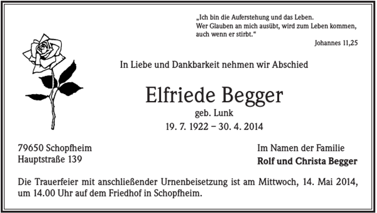 <p>„Ich bin die Auferstehung und das Leben.<br />Wer Glauben an mich ausübt, wird zum Leben kommen,<br />auch wenn er stirbt.“<br />Johannes 11,25</p><p>In Liebe und Dankbarkeit nehmen wir Abschied</p><p>Elfriede Begger<br />geb. Lunk<br />19. 7. 1922 – 30. 4. 2014<br />79650 Schopfheim<br />Hauptstraße 139</p><p>Im Namen der Familie<br />Rolf und Christa Begger</p><p>Die Trauerfeier mit anschließender Urnenbeisetzung ist am Mittwoch, 14. Mai 2014,<br />um 14.00 Uhr auf dem Friedhof in Schopfheim.</p>