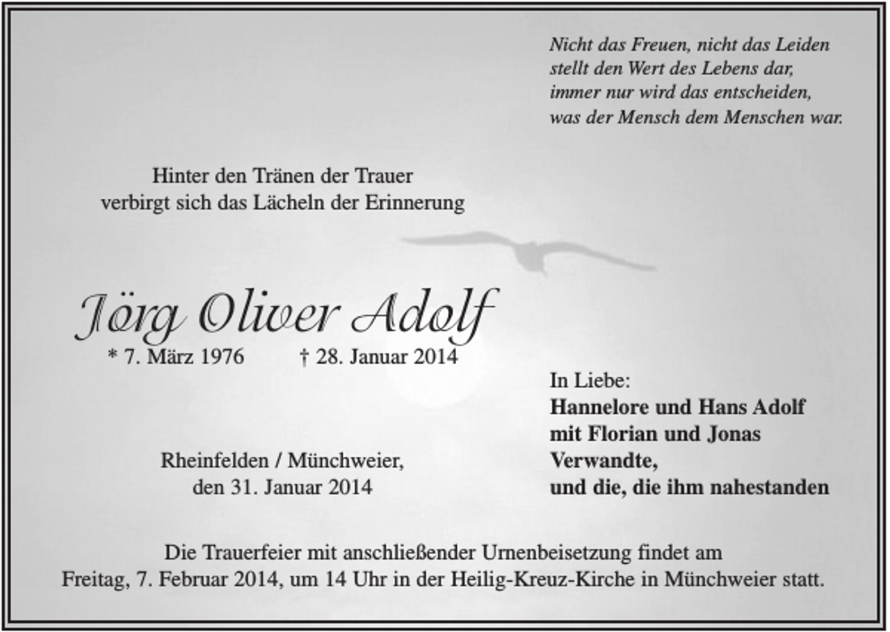 <p>Nicht das Freuen, nicht das Leiden<br />stellt den Wert des Lebens dar,<br />immer nur wird das entscheiden,<br />was der Mensch dem Menschen war.</p><p>Hinter den Tränen der Trauer<br />verbirgt sich das Lächeln der Erinnerung</p><p>Jörg Oliver Adolf<br />* 7. März 1976</p><p>† 28. Januar 2014</p><p>Rheinfelden / Münchweier,<br />den 31. Januar 2014</p><p>In Liebe:<br />Hannelore und Hans Adolf<br />mit Florian und Jonas<br />Verwandte,<br />und die, die ihm nahestanden</p><p>Die Trauerfeier mit anschließender Urnenbeisetzung findet am<br />Freitag, 7. Februar 2014, um 14 Uhr in der Heilig-Kreuz-Kirche in Münchweier statt.</p>