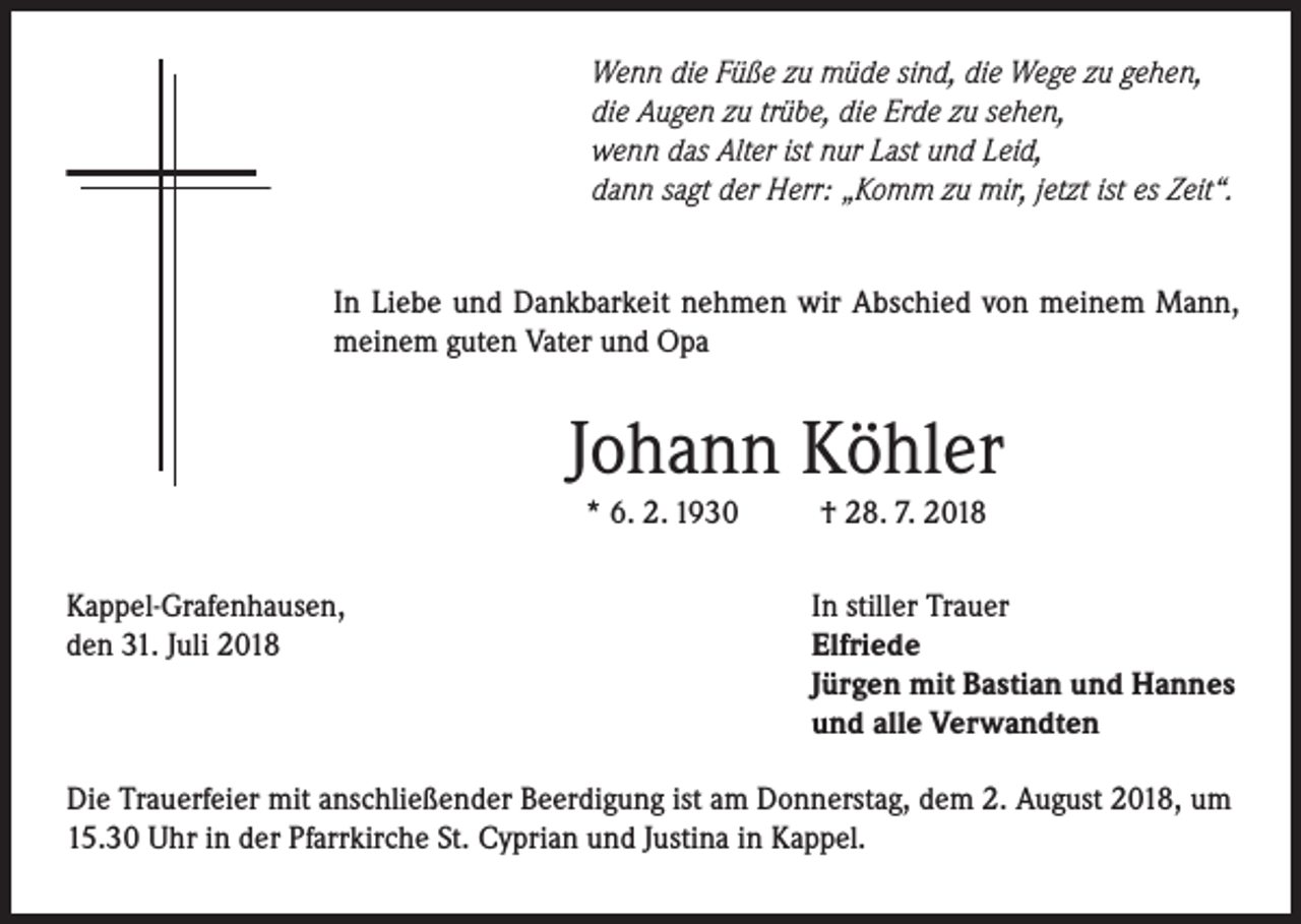 <p>Wenn die Füße zu müde sind, die Wege zu gehen,<br />die Augen zu trübe, die Erde zu sehen,<br />wenn das Alter ist nur Last und Leid,<br />dann sagt der Herr: „Komm zu mir, jetzt ist es Zeit“.<br />In Liebe und Dankbarkeit nehmen wir Abschied von meinem Mann,<br />meinem guten Vater und Opa</p><p>Johann Köhler<br />* 6. 2. 1930</p><p>Kappel-Grafenhausen,<br />den 31. Juli 2018</p><p>† 28. 7. 2018</p><p>In stiller Trauer<br />Elfriede<br />Jürgen mit Bastian und Hannes<br />und alle Verwandten</p><p>Die Trauerfeier mit anschließender Beerdigung ist am Donnerstag, dem 2. August 2018, um<br />15.30 Uhr in der Pfarrkirche St. Cyprian und Justina in Kappel.</p>