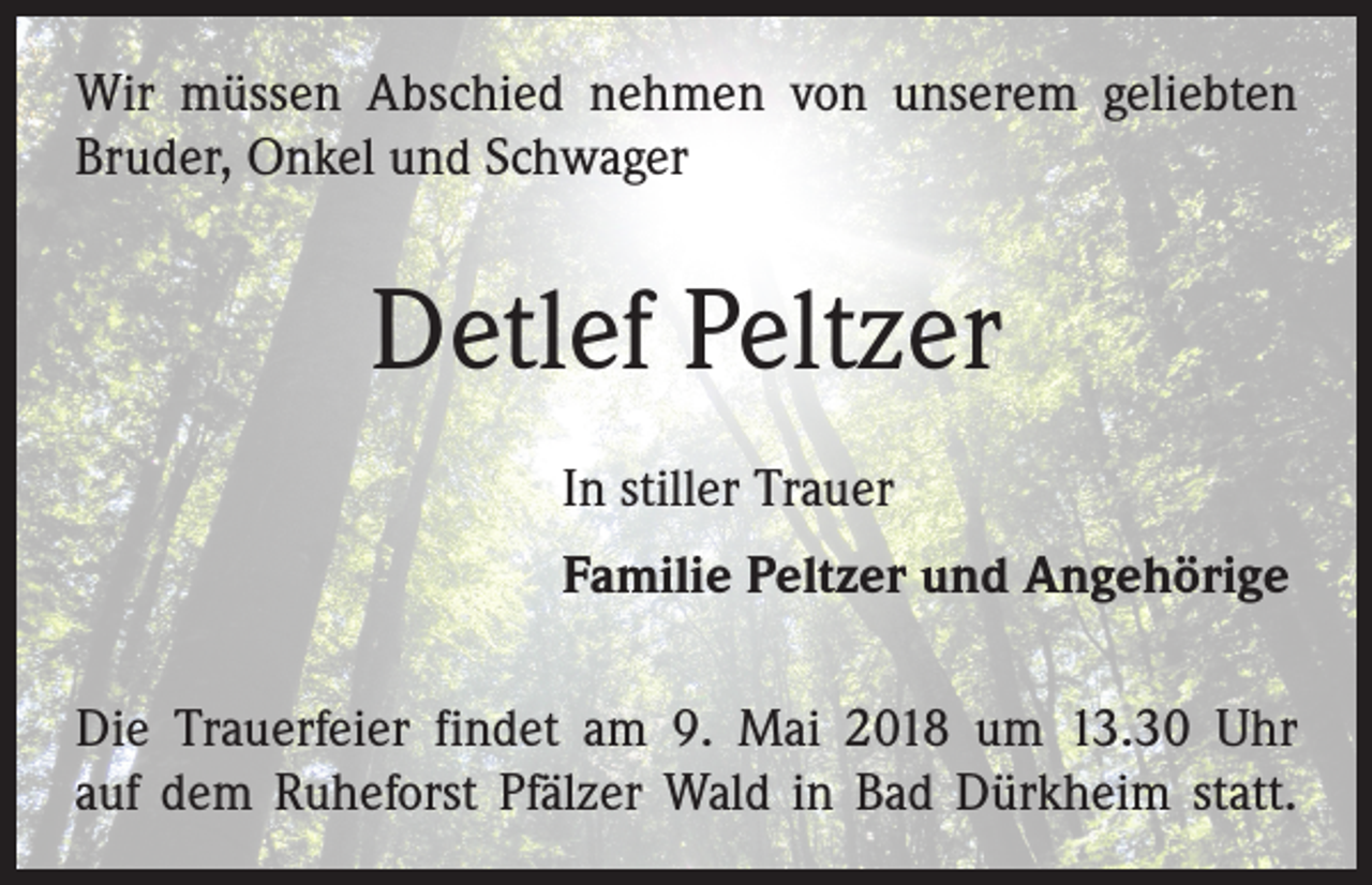 <p>Wir müssen Abschied nehmen von unserem geliebten<br />Bruder, Onkel und Schwager</p><p>Detlef Peltzer<br />In stiller Trauer<br />Familie Peltzer und Angehörige<br />Die Trauerfeier findet am 9. Mai 2018 um 13.30 Uhr<br />auf dem Ruheforst Pfälzer Wald in Bad Dürkheim statt.</p>