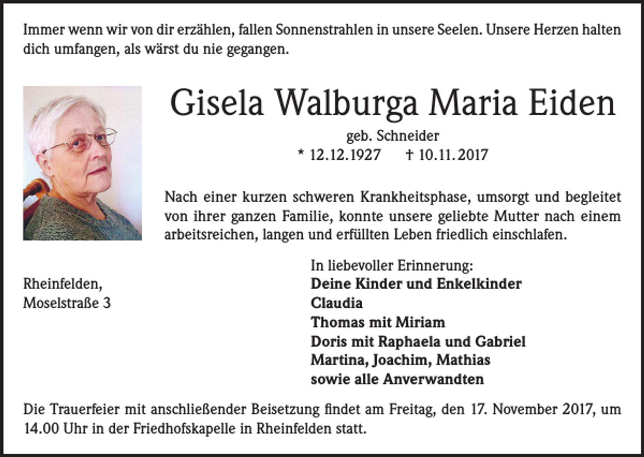 <p>Immer wenn wir von dir erzählen, fallen Sonnenstrahlen in unsere Seelen. Unsere Herzen halten<br />dich umfangen, als wärst du nie gegangen.</p><p>Gisela Walburga Maria Eiden<br />geb. Schneider<br />* 12.12.1927 † 10.11. 2017<br />Nach einer kurzen schweren Krankheitsphase, umsorgt und begleitet<br />von ihrer ganzen Familie, konnte unsere geliebte Mutter nach einem<br />arbeitsreichen, langen und erfüllten Leben friedlich einschlafen.</p><p>In liebevoller Erinnerung:<br />Rheinfelden, Deine Kinder und Enkelkinder<br />Moselstraße 3 Claudia<br />Thomas mit Miriam<br />Doris mit Raphaela und Gabriel<br />Martina, Joachim, Mathias</p><p>sowie alle Anverwandten<br />Die Trauerfeier mit anschließender Beisetzung findet am Freitag, den 17. November 2017, um<br />14.00 Uhr in der Friedhofskapelle in Rheinfelden statt.</p>
