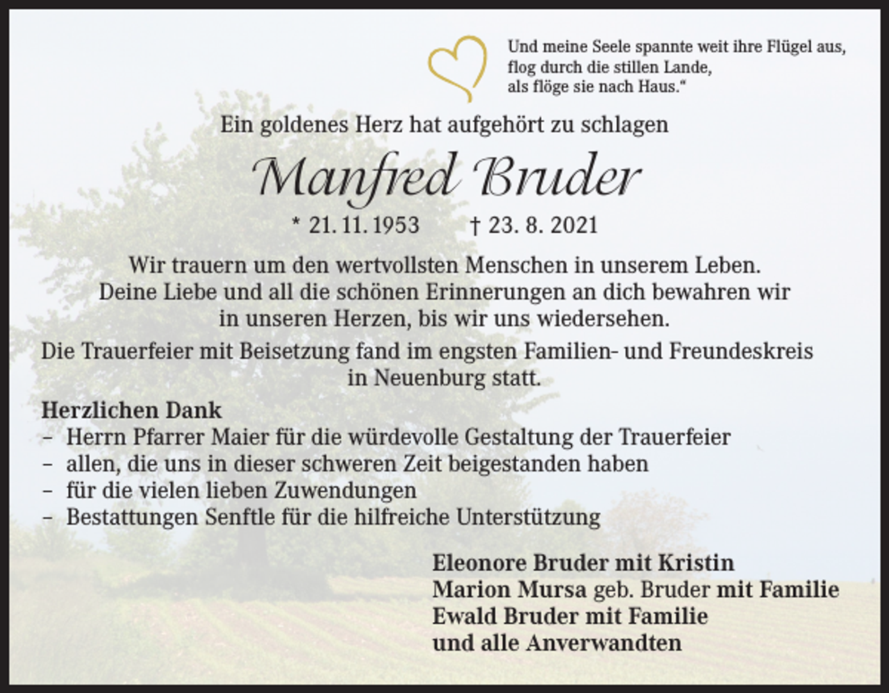 <p>Und meine Seele spannte weit ihre Flügel aus,<br />flog durch die stillen Lande,<br />als flöge sie nach Haus.“</p><p>Ein goldenes Herz hat aufgehört zu schlagen</p><p>Manfred Bruder<br />* 21. 11. 1953 † 23. 8. 2021<br />Wir trauern um den wertvollsten Menschen in unserem Leben.<br />Deine Liebe und all die schönen Erinnerungen an dich bewahren wir<br />in unseren Herzen, bis wir uns wiedersehen.<br />Die Trauerfeier mit Beisetzung fand im engsten Familien- und Freundeskreis<br />in Neuenburg statt.<br />Herzlichen Dank<br />– Herrn Pfarrer Maier für die würdevolle Gestaltung der Trauerfeier<br />– allen, die uns in dieser schweren Zeit beigestanden haben<br />– für die vielen lieben Zuwendungen<br />– Bestattungen Senftle für die hilfreiche Unterstützung<br />Eleonore Bruder mit Kristin<br />Marion Mursa geb. Bruder mit Familie<br />Ewald Bruder mit Familie<br />und alle Anverwandten</p>