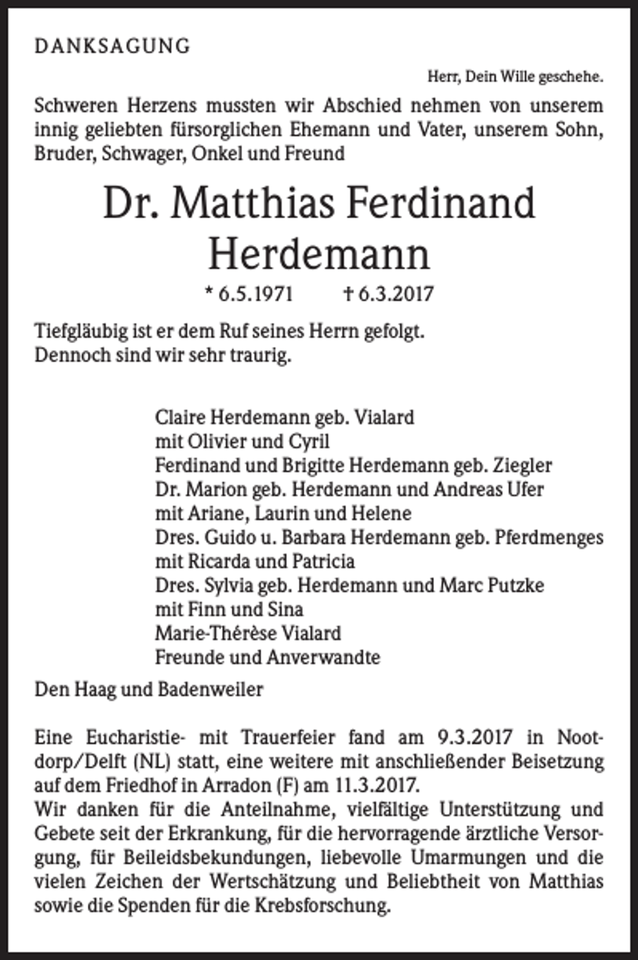 <p>DANK SAGU NG<br />Herr, Dein Wille geschehe.</p><p>Schweren Herzens mussten wir Abschied nehmen von unserem<br />innig geliebten fürsorglichen Ehemann und Vater, unserem Sohn,<br />Bruder, Schwager, Onkel und Freund</p><p>Dr. Matthias Ferdinand<br />Herdemann<br />* 6.5.1971</p><p>† 6.3.2017</p><p>Tiefgläubig ist er dem Ruf seines Herrn gefolgt.<br />Dennoch sind wir sehr traurig.<br />Claire Herdemann geb. Vialard<br />mit Olivier und Cyril<br />Ferdinand und Brigitte Herdemann geb. Ziegler<br />Dr. Marion geb. Herdemann und Andreas Ufer<br />mit Ariane, Laurin und Helene<br />Dres. Guido u. Barbara Herdemann geb. Pferdmenges<br />mit Ricarda und Patricia<br />Dres. Sylvia geb. Herdemann und Marc Putzke<br />mit Finn und Sina<br />Marie-Thérèse Vialard<br />Freunde und Anverwandte<br />Den Haag und Badenweiler<br />Eine Eucharistie- mit Trauerfeier fand am 9.3.2017 in Nootdorp/Delft (NL) statt, eine weitere mit anschließender Beisetzung<br />auf dem Friedhof in Arradon (F) am 11.3.2017.<br />Wir danken für die Anteilnahme, vielfältige Unterstützung und<br />Gebete seit der Erkrankung, für die hervorragende ärztliche Versorgung, für Beileidsbekundungen, liebevolle Umarmungen und die<br />vielen Zeichen der Wertschätzung und Beliebtheit von Matthias<br />sowie die Spenden für die Krebsforschung.</p>