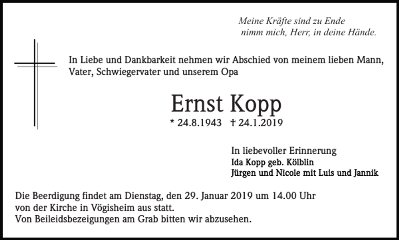 <p>Meine Kräfte sind zu Ende<br />nimm mich, Herr, in deine Hände.<br />In Liebe und Dankbarkeit nehmen wir Abschied von meinem lieben Mann,<br />Vater, Schwiegervater und unserem Opa</p><p>Ernst Kopp<br />* 24.8.1943 † 24.1.2019<br />In liebevoller Erinnerung</p><p>Die Beerdigung findet am Dienstag, den 29. Januar 2019 um 14.00 Uhr<br />von der Kirche in Vögisheim aus statt.<br />Von Beileidsbezeigungen am Grab bitten wir abzusehen.</p>