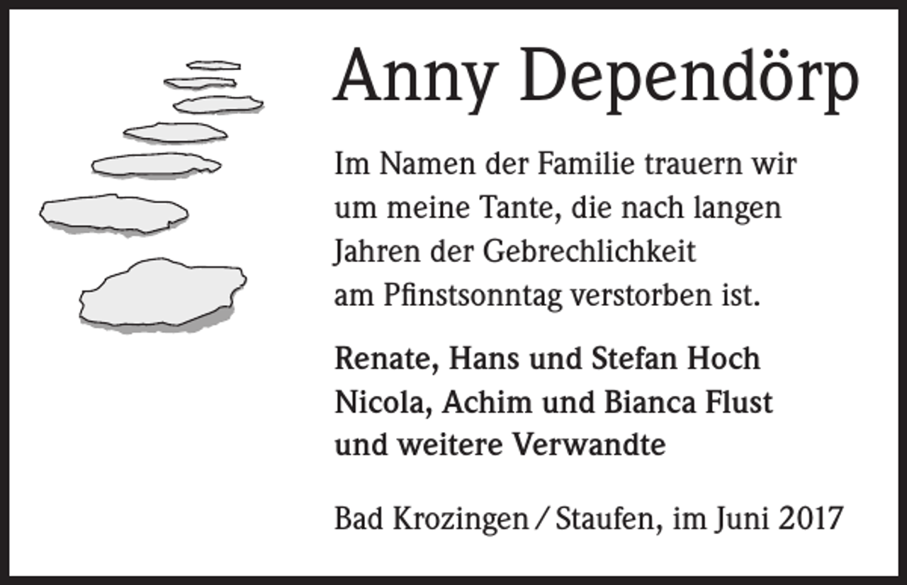 <p>Anny Dependörp<br />Im Namen der Familie trauern wir<br />um meine Tante, die nach langen<br />Jahren der Gebrechlichkeit<br />am Pfinstsonntag verstorben ist.<br />Renate, Hans und Stefan Hoch<br />Nicola, Achim und Bianca Flust<br />und weitere Verwandte<br />Bad Krozingen / Staufen, im Juni 2017</p>