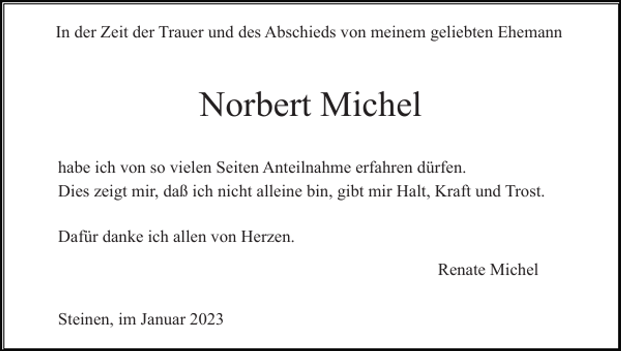 <p>In der Zeit der Trauer und des Abschieds von meinem geliebten Ehemann</p><p>Norbert Michel<br />habe ich von so vielen Seiten Anteilnahme erfahren dürfen.<br />Dies zeigt mir, daß ich nicht alleine bin, gibt mir Halt, Kraft und Trost.<br />Dafür danke ich allen von Herzen.<br />Renate Michel<br />Steinen, im Januar 2023</p>
