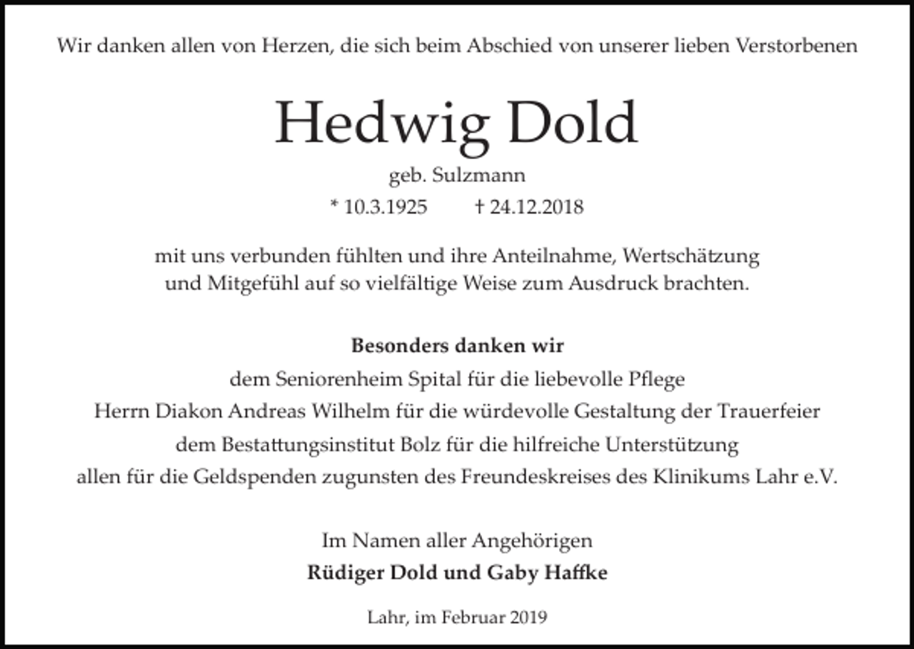 <p>Wir danken allen von Herzen, die sich beim Abschied von unserer lieben Verstorbenen</p><p>Hedwig Dold<br />geb. Sulzmann<br />* 10.3.1925</p><p>† 24.12.2018</p><p>mit uns verbunden fühlten und ihre Anteilnahme, Wertschä�ung<br />und Mitgefühl auf so vielfältige Weise zum Ausdruck brachten.<br />Besonders danken wir<br />dem Seniorenheim Spital für die liebevolle Pﬂege<br />Herrn Diakon Andreas Wilhelm für die würdevolle Gestaltung der Trauerfeier<br />dem Besta�ungsinstitut Bolz für die hilfreiche Unterstü�ung<br />allen für die Geldspenden zugunsten des Freundeskreises des Klinikums Lahr e.V.<br />Im Namen aller Angehörigen<br />Rüdiger Dold und Gaby Ha�e<br />Lahr, im Februar 2019</p>