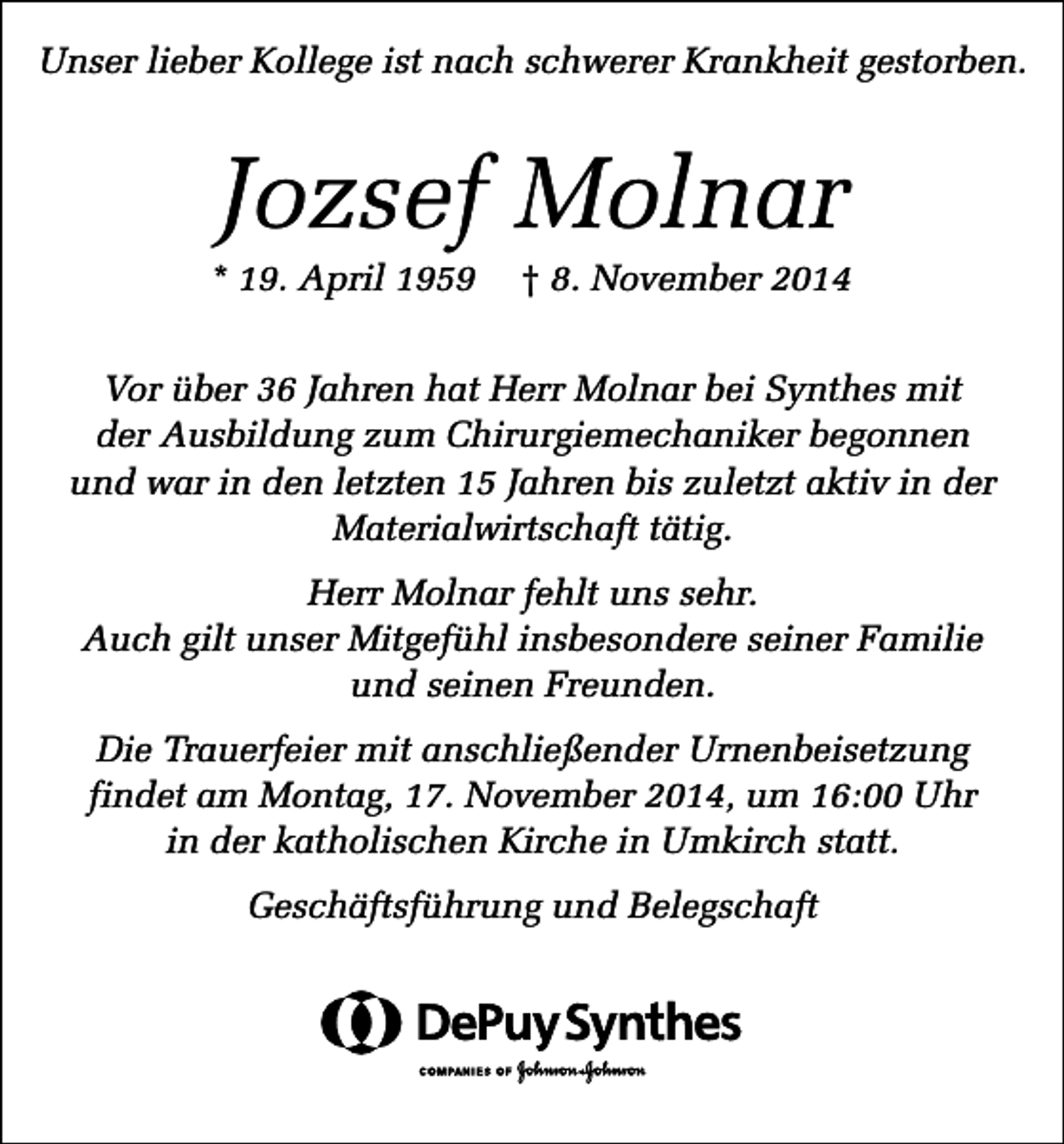 <p>Unser lieber Kollege ist nach schwerer Krankheit gestorben.</p><p>Jozsef Molnar<br />* 19. April 1959</p><p>† 8. November 2014</p><p>Vor über 36 Jahren hat Herr Molnar bei Synthes mit<br />der Ausbildung zum Chirurgiemechaniker begonnen<br />und war in den letzten 15 Jahren bis zuletzt aktiv in der<br />Materialwirtschaft tätig.<br />Herr Molnar fehlt uns sehr.<br />Auch gilt unser Mitgefühl insbesondere seiner Familie<br />und seinen Freunden.<br />Die Trauerfeier mit anschließender Urnenbeisetzung<br />findet am Montag, 17. November 2014, um 16:00 Uhr<br />in der katholischen Kirche in Umkirch statt.<br />Geschäftsführung und Belegschaft</p>