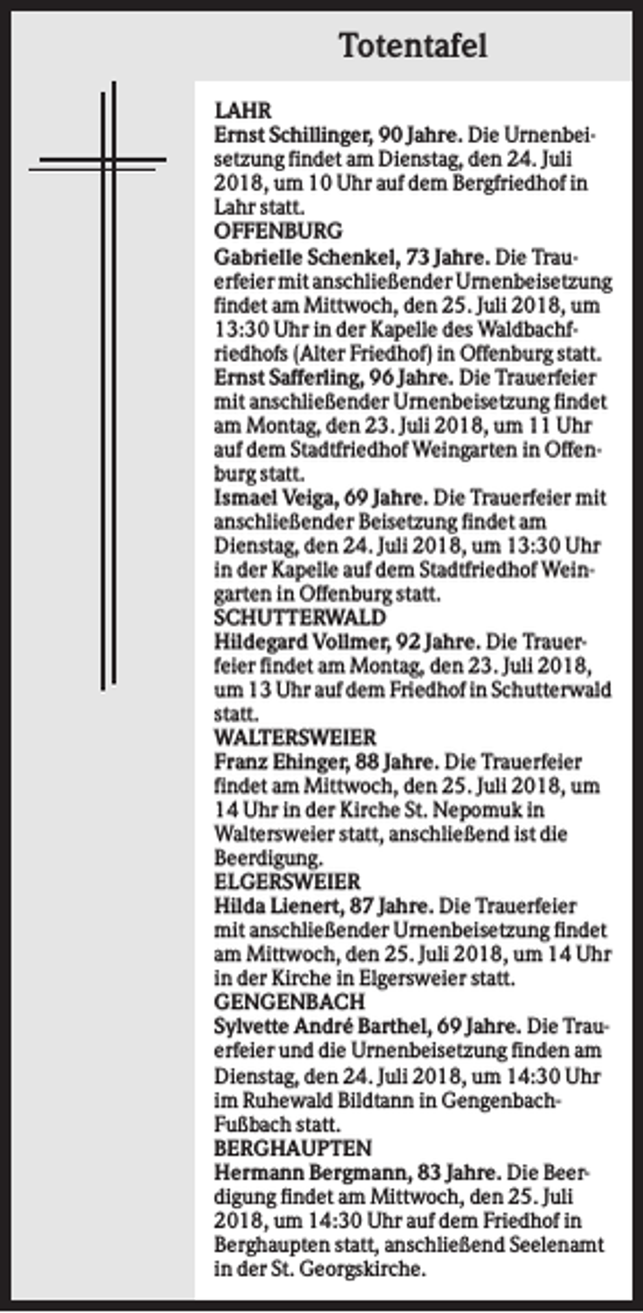 <p>Totentafel<br />LAHR<br />Ernst Schillinger, 90 Jahre. Die Urnenbeisetzung findet am Dienstag, den 24. Juli<br />2018, um 10 Uhr auf dem Bergfriedhof in<br />Lahr statt.<br />OFFENBURG<br />Gabrielle Schenkel, 73 Jahre. Die Trauerfeier mit anschließender Urnenbeisetzung<br />findet am Mittwoch, den 25. Juli 2018, um<br />13:30 Uhr in der Kapelle des Waldbachfriedhofs (Alter Friedhof) in Offenburg statt.<br />Ernst Safferling, 96 Jahre. Die Trauerfeier<br />mit anschließender Urnenbeisetzung findet<br />am Montag, den 23. Juli 2018, um 11 Uhr<br />auf dem Stadtfriedhof Weingarten in Offenburg statt.<br />Ismael Veiga, 69 Jahre. Die Trauerfeier mit<br />anschließender Beisetzung findet am<br />Dienstag, den 24. Juli 2018, um 13:30 Uhr<br />in der Kapelle auf dem Stadtfriedhof Weingarten in Offenburg statt.<br />SCHUTTERWALD<br />Hildegard Vollmer, 92 Jahre. Die Trauerfeier findet am Montag, den 23. Juli 2018,<br />um 13 Uhr auf dem Friedhof in Schutterwald<br />statt.<br />WALTERSWEIER<br />Franz Ehinger, 88 Jahre. Die Trauerfeier<br />findet am Mittwoch, den 25. Juli 2018, um<br />14 Uhr in der Kirche St. Nepomuk in<br />Waltersweier statt, anschließend ist die<br />Beerdigung.<br />ELGERSWEIER<br />Hilda Lienert, 87 Jahre. Die Trauerfeier<br />mit anschließender Urnenbeisetzung findet<br />am Mittwoch, den 25. Juli 2018, um 14 Uhr<br />in der Kirche in Elgersweier statt.<br />GENGENBACH<br />Sylvette André Barthel, 69 Jahre. Die Trauerfeier und die Urnenbeisetzung finden am<br />Dienstag, den 24. Juli 2018, um 14:30 Uhr<br />im Ruhewald Bildtann in GengenbachFußbach statt.<br />BERGHAUPTEN<br />Hermann Bergmann, 83 Jahre. Die Beerdigung findet am Mittwoch, den 25. Juli<br />2018, um 14:30 Uhr auf dem Friedhof in<br />Berghaupten statt, anschließend Seelenamt<br />in der St. Georgskirche.</p>