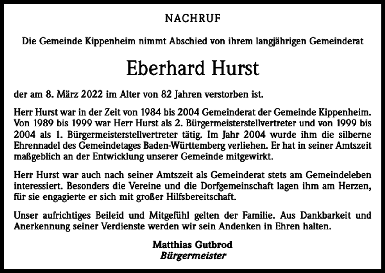 <p>NACHRUF<br />Die Gemeinde Kippenheim nimmt Abschied von ihrem langjährigen Gemeinderat</p><p>Eberhard Hurst<br />der am 8. März 2022 im Alter von 82 Jahren verstorben ist.<br />Herr Hurst war in der Zeit von 1984 bis 2004 Gemeinderat der Gemeinde Kippenheim.<br />Von 1989 bis 1999 war Herr Hurst als 2. Bürgermeisterstellvertreter und von 1999 bis<br />2004 als 1. Bürgermeisterstellvertreter tätig. Im Jahr 2004 wurde ihm die silberne<br />Ehrennadel des Gemeindetages Baden-Württemberg verliehen. Er hat in seiner Amtszeit<br />maßgeblich an der Entwicklung unserer Gemeinde mitgewirkt.<br />Herr Hurst war auch nach seiner Amtszeit als Gemeinderat stets am Gemeindeleben<br />interessiert. Besonders die Vereine und die Dorfgemeinschaft lagen ihm am Herzen,<br />für sie engagierte er sich mit großer Hilfsbereitschaft.<br />Unser aufrichtiges Beileid und Mitgefühl gelten der Familie. Aus Dankbarkeit und<br />Anerkennung seiner Verdienste werden wir sein Andenken in Ehren halten.<br />Matthias Gutbrod<br />Bürgermeister</p>