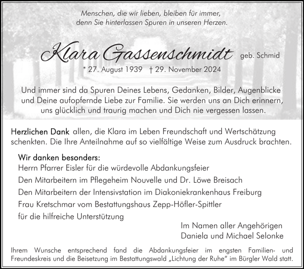 <p>Menschen, die wir lieben, bleiben für immer,<br />denn Sie hinterlassen Spuren in unseren Herzen.</p><p>Klara Gassenschmidt</p><p>geb. Schmid</p><p>* 27. August 1939 † 29. November 2024</p><p>Und immer sind da Spuren Deines Lebens, Gedanken, Bilder, Augenblicke<br />und Deine aufopfernde Liebe zur Familie. Sie werden uns an Dich erinnern,<br />uns glücklich und traurig machen und Dich nie vergessen lassen.<br />allen, die Klara im Leben Freundschaft und Wertschätzung<br />schenkten. Die Ihre Anteilnahme auf so vielfältige Weise zum Ausdruck brachten.<br />Herrn Pfarrer Eisler für die würdevolle Abdankungsfeier<br />Den Mitarbeitern im Pflegeheim Nouvelle und Dr. Löwe Breisach<br />Den Mitarbeitern der Intensivstation im Diakoniekrankenhaus Freiburg<br />Frau Kretschmar vom Bestattungshaus Zepp-Höfler-Spittler<br />für die hilfreiche Unterstützung<br />Im Namen aller Angehörigen<br />Daniela und Michael Selonke<br />Ihrem Wunsche entsprechend fand die Abdankungsfeier im engsten Familien- und<br />Freundeskreis und die Beisetzung im Bestattungswald „Lichtung der Ruhe“ im Bürgler Wald statt.</p>