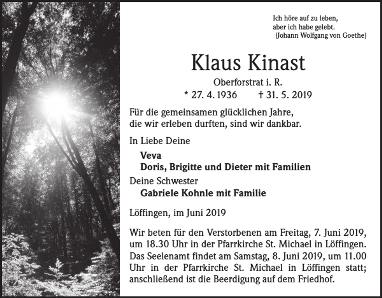 <p>Ich höre auf zu leben,<br />aber ich habe gelebt.<br />(Johann Wolfgang von Goethe)</p><p>Klaus Kinast</p><p>Oberforstrat i. R.<br />* 27. 4. 1936 † 31. 5. 2019<br />Für die gemeinsamen glücklichen Jahre,<br />die wir erleben durften, sind wir dankbar.<br />In Liebe Deine<br />Veva<br />Doris, Brigitte und Dieter mit Familien<br />Deine Schwester<br />Gabriele Kohnle mit Familie<br />Löffingen, im Juni 2019<br />Wir beten für den Verstorbenen am Freitag, 7. Juni 2019,<br />um 18.30 Uhr in der Pfarrkirche St. Michael in Löffingen.<br />Das Seelenamt findet am Samstag, 8. Juni 2019, um 11.00<br />Uhr in der Pfarrkirche St. Michael in Löffingen statt;<br />­anschließend ist die Beerdigung auf dem Friedhof.</p>