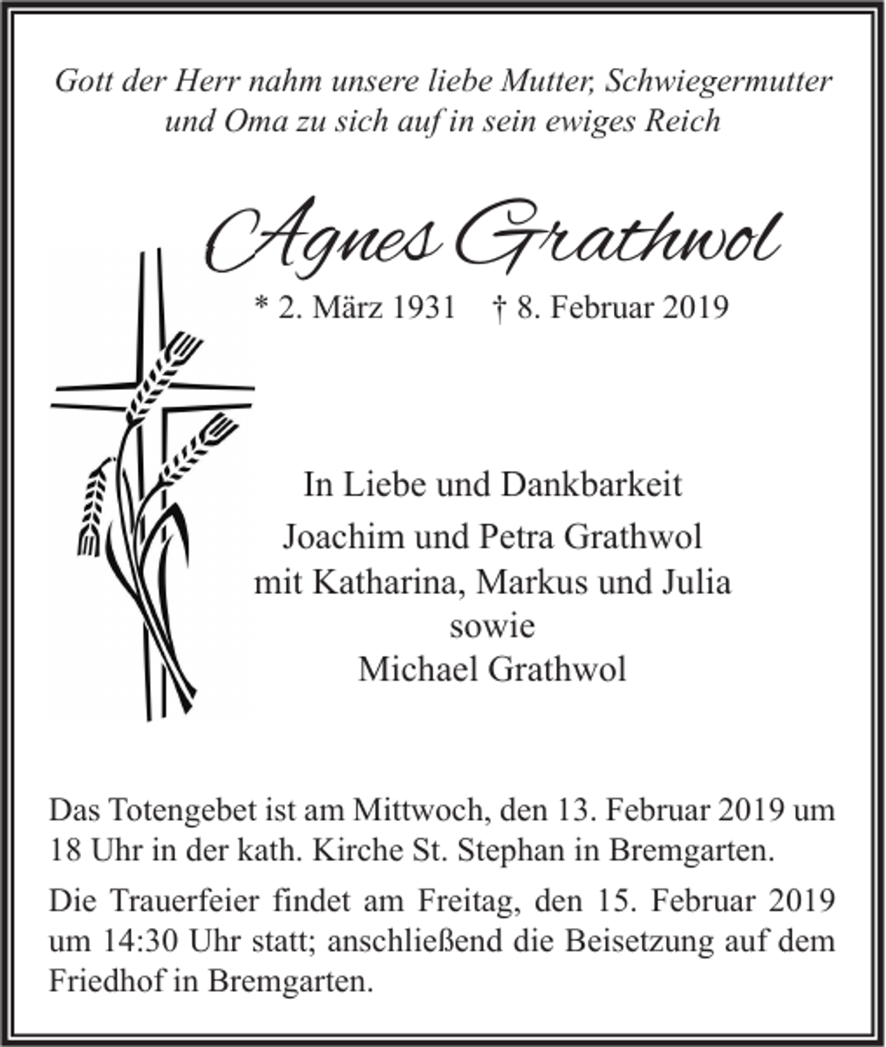 <p>Gott der Herr nahm unsere liebe Mutter, Schwiegermutter<br />und Oma zu sich auf in sein ewiges Reich</p><p>Agnes Grathwol<br />* 2. März 1931</p><p>† 8. Februar 2019</p><p>In Liebe und Dankbarkeit<br />Joachim und Petra Grathwol<br />mit Katharina, Markus und Julia<br />sowie<br />Michael Grathwol</p><p>Das Totengebet ist am Mittwoch, den 13. Februar 2019 um<br />18 Uhr in der kath. Kirche St. Stephan in Bremgarten.<br />Die Trauerfeier findet am Freitag, den 15. Februar 2019<br />um 14:30 Uhr statt; anschließend die Beisetzung auf dem<br />Friedhof in Bremgarten.</p>