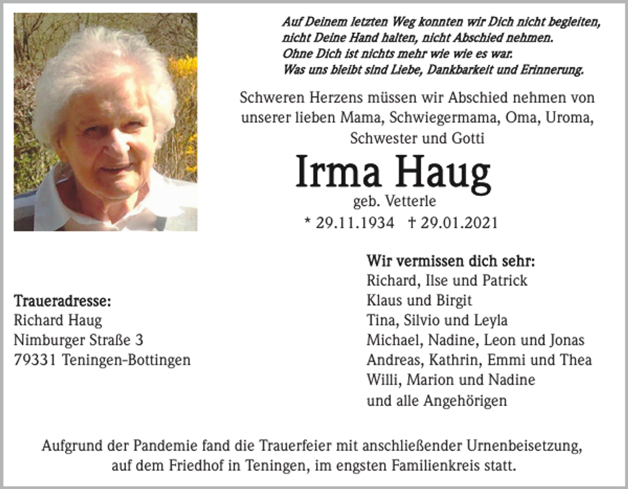 <p>Schweren Herzens müssen wir Abschied nehmen von<br />unserer lieben Mama, Schwiegermama, Oma, Uroma,<br />Schwester und Gotti</p><p>geb. Vetterle<br />* 29.11.1934 † 29.01.2021</p><p>Richard Haug<br />Nimburger Straße 3<br />79331 Teningen-Bottingen</p><p>Richard, Ilse und Patrick<br />Klaus und Birgit<br />Tina, Silvio und Leyla<br />Michael, Nadine, Leon und Jonas<br />Andreas, Kathrin, Emmi und Thea<br />Willi, Marion und Nadine<br />und alle Angehörigen</p><p>Aufgrund der Pandemie fand die Trauerfeier mit anschließender Urnenbeisetzung,<br />auf dem Friedhof in Teningen, im engsten Familienkreis statt.</p>