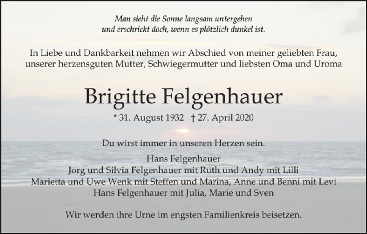 <p>Man sieht die Sonne langsam untergehen<br />und erschrickt doch, wenn es plötzlich dunkel ist.</p><p>In Liebe und Dankbarkeit nehmen wir Abschied von meiner geliebten Frau,<br />unserer herzensguten Mutter, Schwiegermutter und liebsten Oma und Uroma</p><p>Brigitte Felgenhauer<br />* 31. August 1932 † 27. April 2020<br />Du wirst immer in unseren Herzen sein.<br />Hans Felgenhauer<br />Jörg und Silvia Felgenhauer mit Ruth und Andy mit Lilli<br />Marietta und Uwe Wenk mit Steffen und Marina, Anne und Benni mit Levi<br />Hans Felgenhauer mit Julia, Marie und Sven<br />Wir werden ihre Urne im engsten Familienkreis beisetzen.</p>