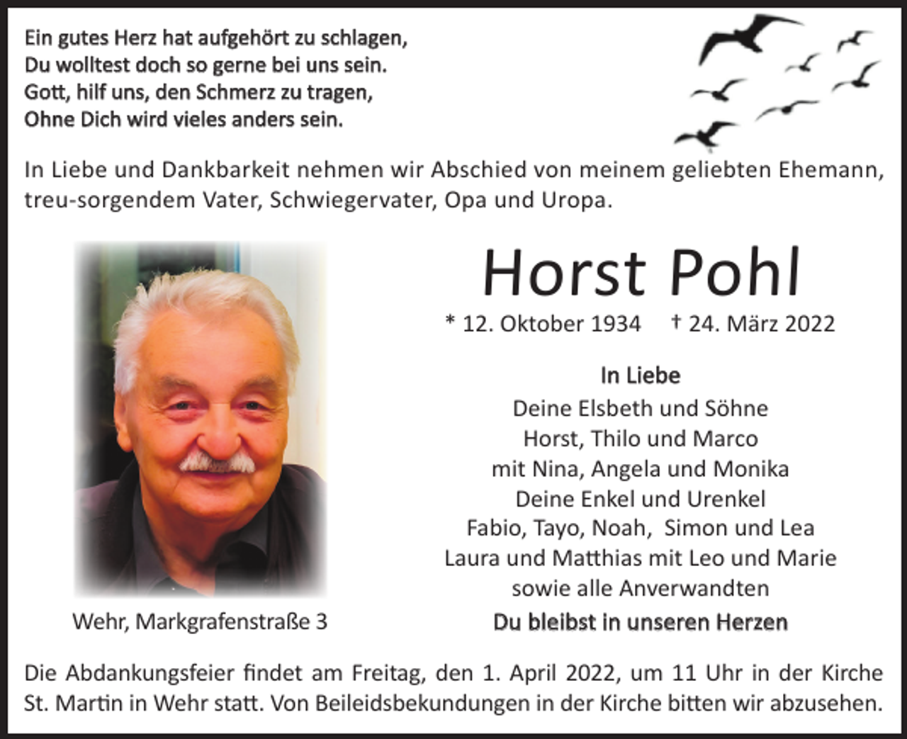 <p>Ein gutes Herz hat aufgehört zu schlagen,<br />Du wolltest doch so gerne bei uns sein.<br />Gott, hilf uns, den Schmerz zu tragen,<br />Ohne Dich wird vieles anders sein.</p><p>In Liebe und Dankbarkeit nehmen wir Abschied von meinem geliebten Ehemann,<br />treu-sorgendem Vater, Schwiegervater, Opa und Uropa.</p><p>Horst Pohl<br />* 12. Oktober 1934</p><p>Wehr, Markgrafenstraße 3</p><p>† 24. März 2022</p><p>In Liebe<br />Deine Elsbeth und Söhne<br />Horst, Thilo und Marco<br />mit Nina, Angela und Monika<br />Deine Enkel und Urenkel<br />Fabio, Tayo, Noah, Simon und Lea<br />Laura und Matthias mit Leo und Marie<br />sowie alle Anverwandten<br />Du bleibst in unseren Herzen</p><p>Die Abdankungsfeier findet am Freitag, den 1. April 2022, um 11 Uhr in der Kirche<br />St. Martin in Wehr statt. Von Beileidsbekundungen in der Kirche bitten wir abzusehen.</p>