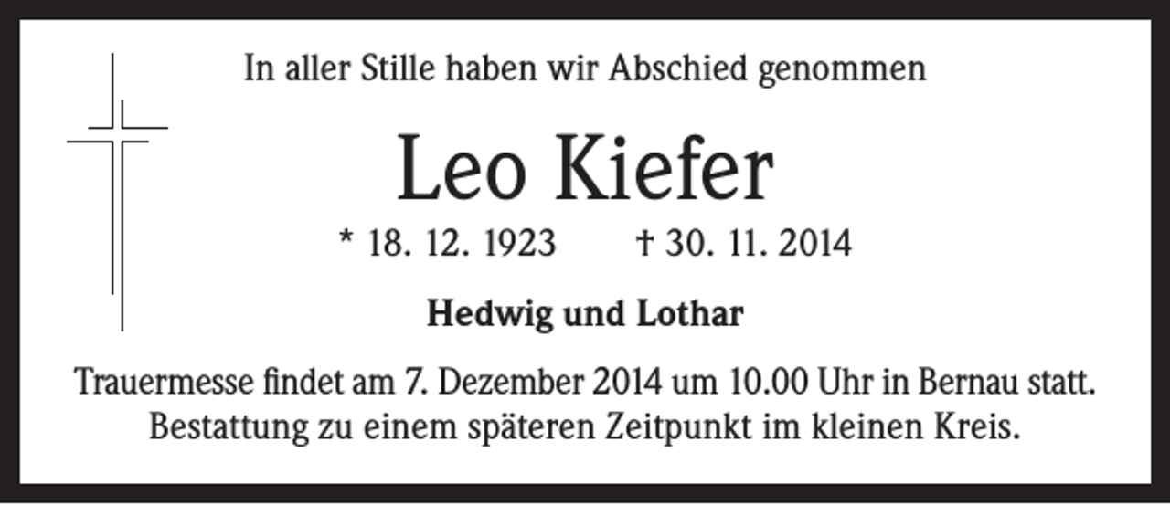 <p>In aller Stille haben wir Abschied genommen</p><p>Leo Kiefer</p><p>* 18. 12. 1923 † 30. 11. 2014<br />Hedwig und Lothar<br />Trauermesse findet am 7. Dezember 2014 um 10.00 Uhr in Bernau statt.<br />Bestattung zu einem späteren Zeitpunkt im kleinen Kreis.</p>