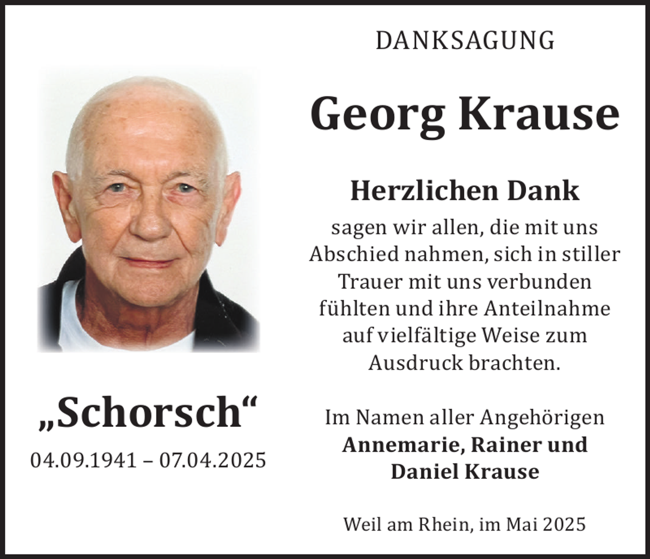 <p>DANKSAGUNG</p><p>Georg Krause<br />Herzlichen Dank</p><p>„Schorsch“<br />04.09.1941 – 07.04.2025</p><p>sagen wir allen, die mit uns<br />Abschied nahmen, sich in stiller<br />Trauer mit uns verbunden<br />fühlten und ihre Anteilnahme<br />auf vielfältige Weise zum<br />Ausdruck brachten.<br />Im Namen aller Angehörigen<br />Annemarie, Rainer und<br />Daniel Krause<br />Weil am Rhein, im Mai 2025</p>