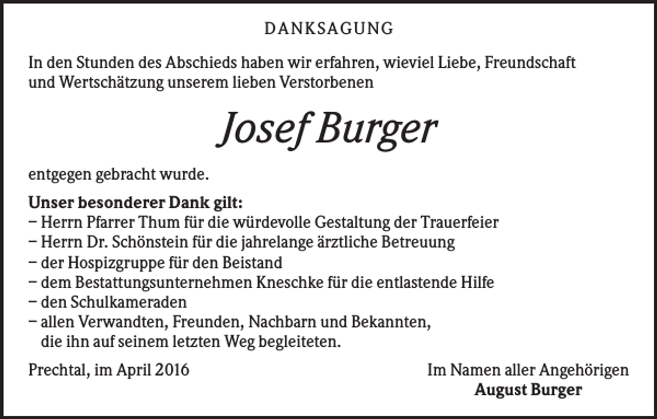 <p>DANKSAGUNG<br />In den Stunden des Abschieds haben wir erfahren, wieviel Liebe, Freundschaft<br />und Wertschätzung unserem lieben Verstorbenen</p><p>Josef Burger<br />entgegen gebracht wurde.<br />Unser besonderer Dank gilt:<br />– Herrn Pfarrer Thum für die würdevolle Gestaltung der Trauerfeier<br />– Herrn Dr. Schönstein für die jahrelange ärztliche Betreuung<br />– der Hospizgruppe für den Beistand<br />– dem Bestattungsunternehmen Kneschke für die entlastende Hilfe<br />– den Schulkameraden<br />– allen Verwandten, Freunden, Nachbarn und Bekannten,<br />die ihn auf seinem letzten Weg begleiteten.<br />Prechtal, im April 2016</p><p>Im Namen aller Angehörigen<br />August Burger</p>