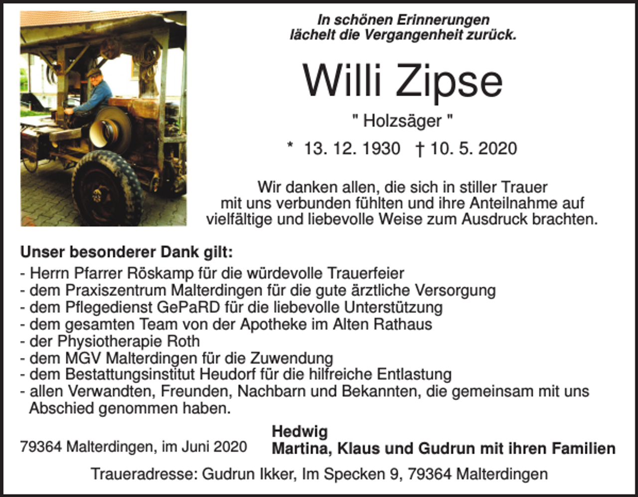 <p>In schönen Erinnerungen<br />lächelt die Vergangenheit zurück.</p><p>Willi Zipse<br />" Holzsäger "<br />* 13. 12. 1930 † 10. 5. 2020<br />Wir danken allen, die sich in stiller Trauer<br />mit uns verbunden fühlten und ihre Anteilnahme auf<br />vielfältige und liebevolle Weise zum Ausdruck brachten.<br />Unser besonderer Dank gilt:<br />- Herrn Pfarrer Röskamp für die würdevolle Trauerfeier<br />- dem Praxiszentrum Malterdingen für die gute ärztliche Versorgung<br />- dem Pflegedienst GePaRD für die liebevolle Unterstützung<br />- dem gesamten Team von der Apotheke im Alten Rathaus<br />- der Physiotherapie Roth<br />- dem MGV Malterdingen für die Zuwendung<br />- dem Bestattungsinstitut Heudorf für die hilfreiche Entlastung<br />- allen Verwandten, Freunden, Nachbarn und Bekannten, die gemeinsam mit uns<br />Abschied genommen haben.<br />Hedwig<br />79364 Malterdingen, im Juni 2020<br />Martina, Klaus und Gudrun mit ihren Familien<br />Traueradresse: Gudrun Ikker, Im Specken 9, 79364 Malterdingen</p>