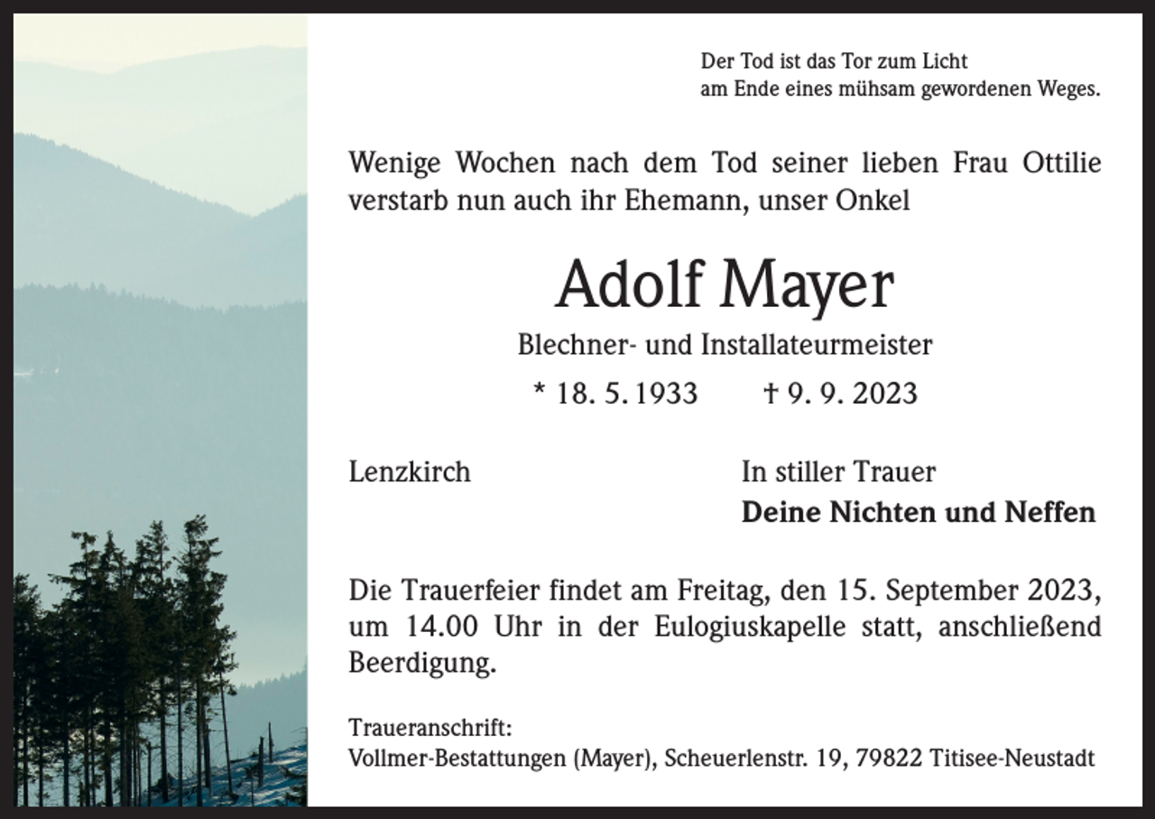 <p>Der Tod ist das Tor zum Licht<br />am Ende eines mühsam gewordenen Weges.</p><p>Wenige Wochen nach dem Tod seiner lieben Frau Ottilie<br />verstarb nun auch ihr Ehemann, unser Onkel</p><p>Adolf Mayer<br />Blechner- und Installateurmeister<br />* 18. 5. 1933 † 9. 9. 2023<br />Lenzkirch</p><p>In stiller Trauer<br />Deine Nichten und Neffen</p><p>Die Trauerfeier findet am Freitag, den 15. September 2023,<br />um 14.00 Uhr in der Eulogiuskapelle statt, anschließend<br />­Beerdigung.<br />Traueranschrift:<br />Vollmer-Bestattungen (Mayer), Scheuerlenstr. 19, 79822 Titisee-Neustadt</p>