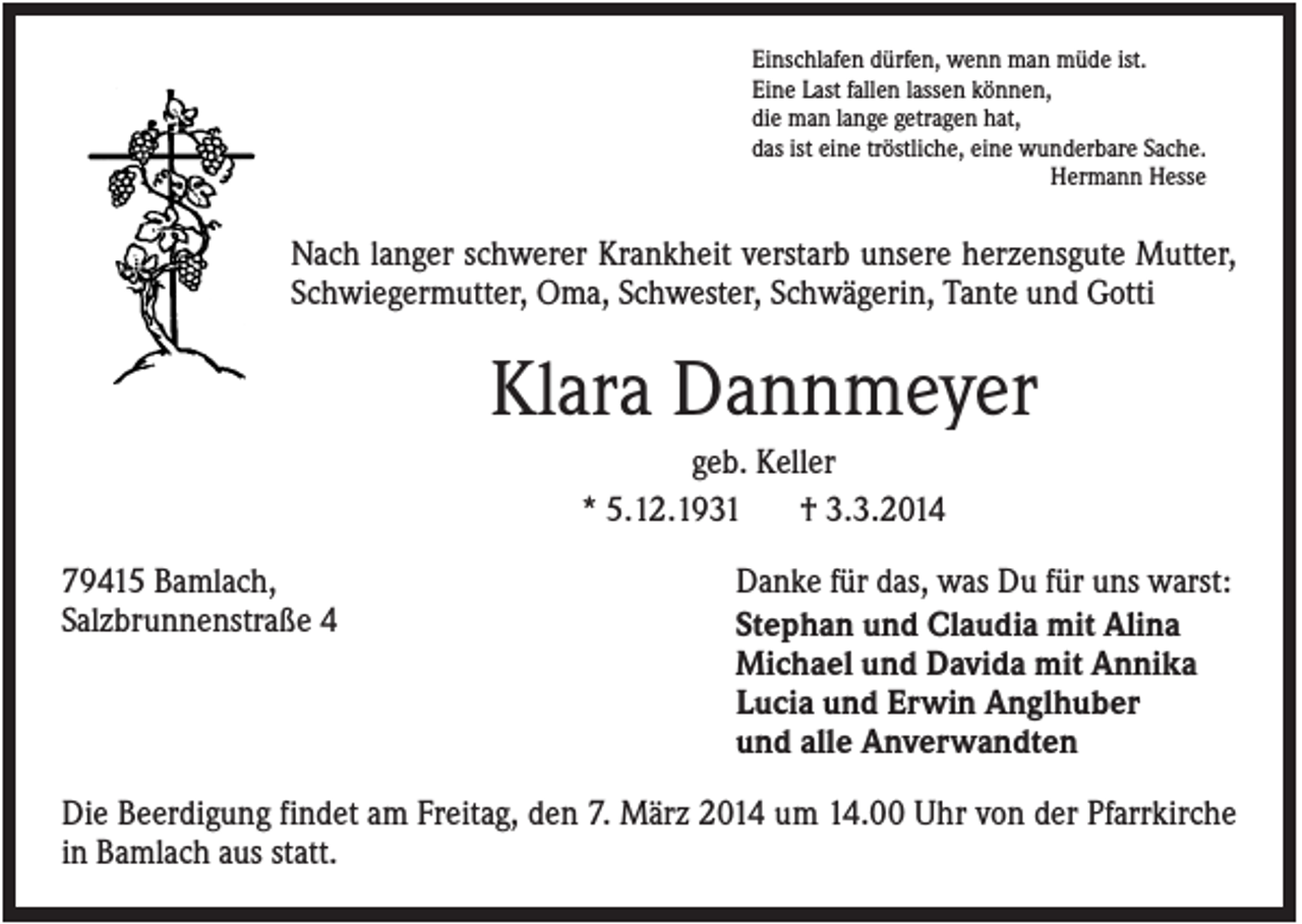 <p>Einschlafen dürfen, wenn man müde ist.<br />Eine Last fallen lassen können,<br />die man lange getragen hat,<br />das ist eine tröstliche, eine wunderbare Sache.<br />Hermann Hesse</p><p>Nach langer schwerer Krankheit verstarb unsere herzensgute Mutter,<br />Schwiegermutter, Oma, Schwester, Schwägerin, Tante und Gotti</p><p>Klara Dannmeyer<br />geb. Keller<br />* 5.12.1931<br />† 3.3.2014<br />79415 Bamlach,<br />Salzbrunnenstraße 4</p><p>Danke für das, was Du für uns warst:<br />Stephan und Claudia mit Alina<br />Michael und Davida mit Annika<br />Lucia und Erwin Anglhuber<br />und alle Anverwandten</p><p>Die Beerdigung findet am Freitag, den 7. März 2014 um 14.00 Uhr von der Pfarrkirche<br />in Bamlach aus statt.</p>