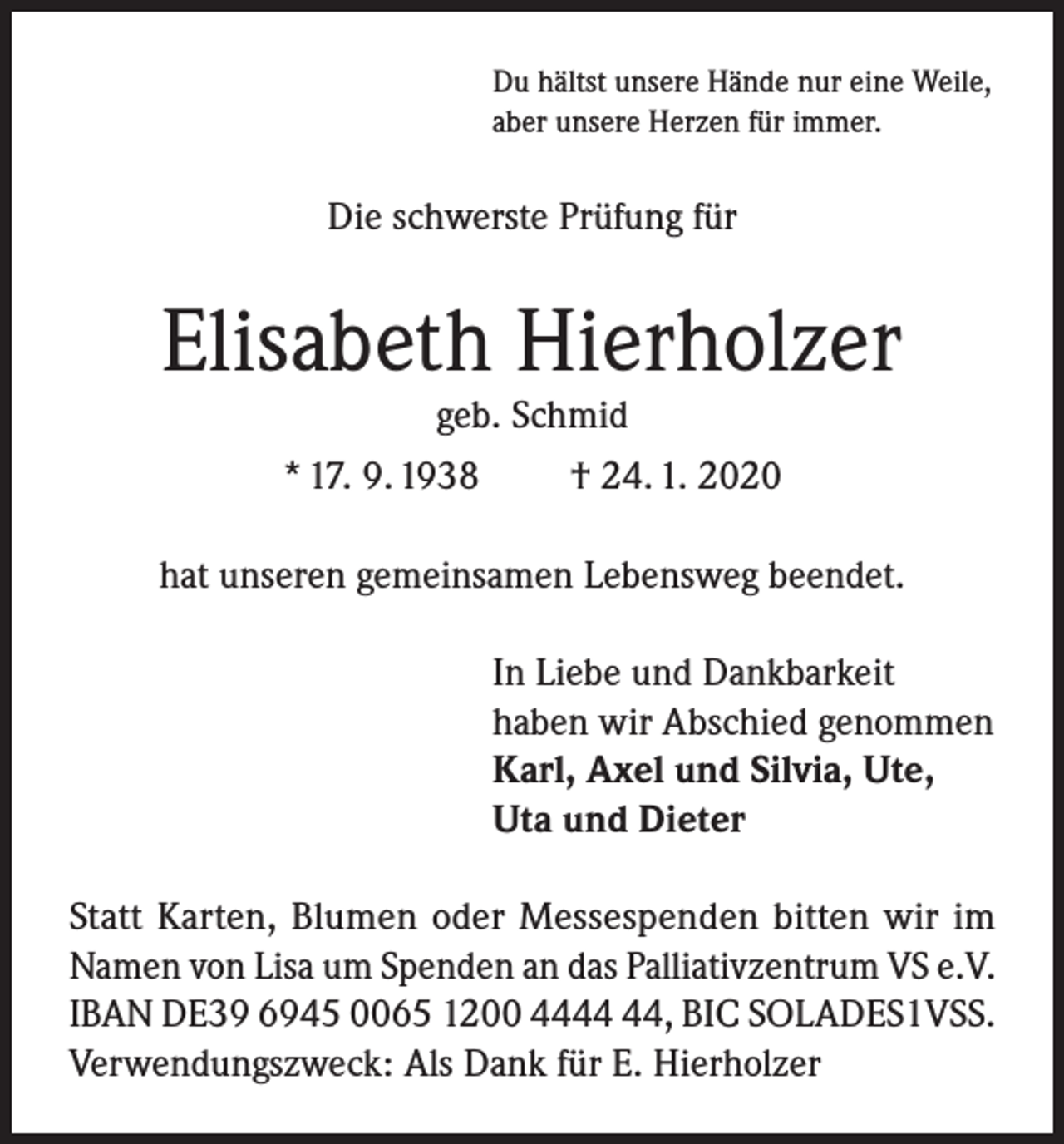 <p>Du hältst unsere Hände nur eine Weile,<br />aber unsere Herzen für immer.</p><p>Die schwerste Prüfung für</p><p>Elisabeth Hierholzer<br />geb. Schmid<br />* 17. 9. 1938<br />† 24. 1. 2020</p><p>hat unseren gemeinsamen Lebensweg beendet.<br />In Liebe und Dankbarkeit<br />haben wir Abschied genommen<br />Karl, Axel und Silvia, Ute,<br />Uta und Dieter<br />Statt Karten, Blumen oder Messespenden bitten wir im<br />Namen von Lisa um Spenden an das Palliativzentrum VS e.V.<br />IBAN DE39 6945 0065 1200 44, BIC SOLADES1VSS.<br />Verwendungszweck: Als Dank für E. Hierholzer</p>