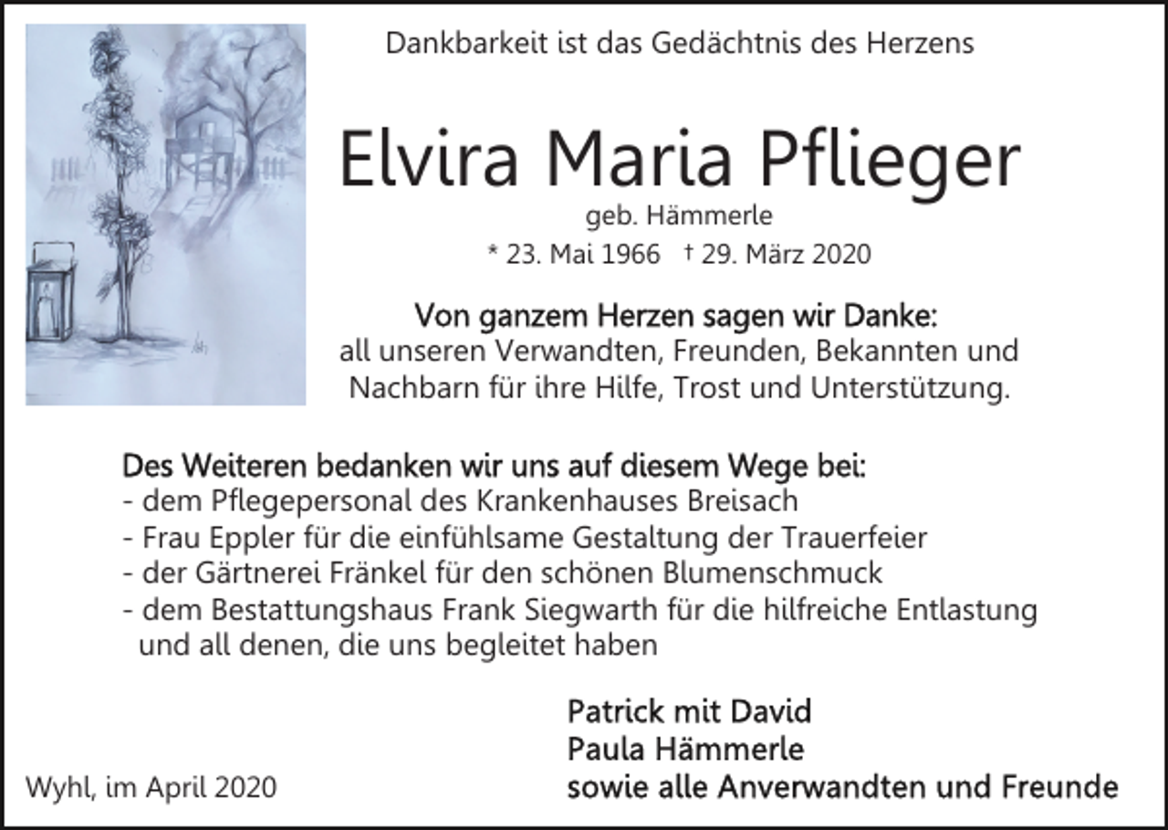 <p>Dankbarkeit ist das Gedächtnis des Herzens</p><p>Elvira Maria Pflieger<br />geb. Hämmerle<br />* 23. Mai 1966 † 29. März 2020</p><p>all unseren Verwandten, Freunden, Bekannten und<br />Nachbarn für ihre Hilfe, Trost und Unterstützung.</p><p>- dem Pflegepersonal des Krankenhauses Breisach<br />- Frau Eppler für die einfühlsame Gestaltung der Trauerfeier<br />- der Gärtnerei Fränkel für den schönen Blumenschmuck<br />- dem Bestattungshaus Frank Siegwarth für die hilfreiche Entlastung<br />und all denen, die uns begleitet haben</p><p>Wyhl, im April 2020</p>