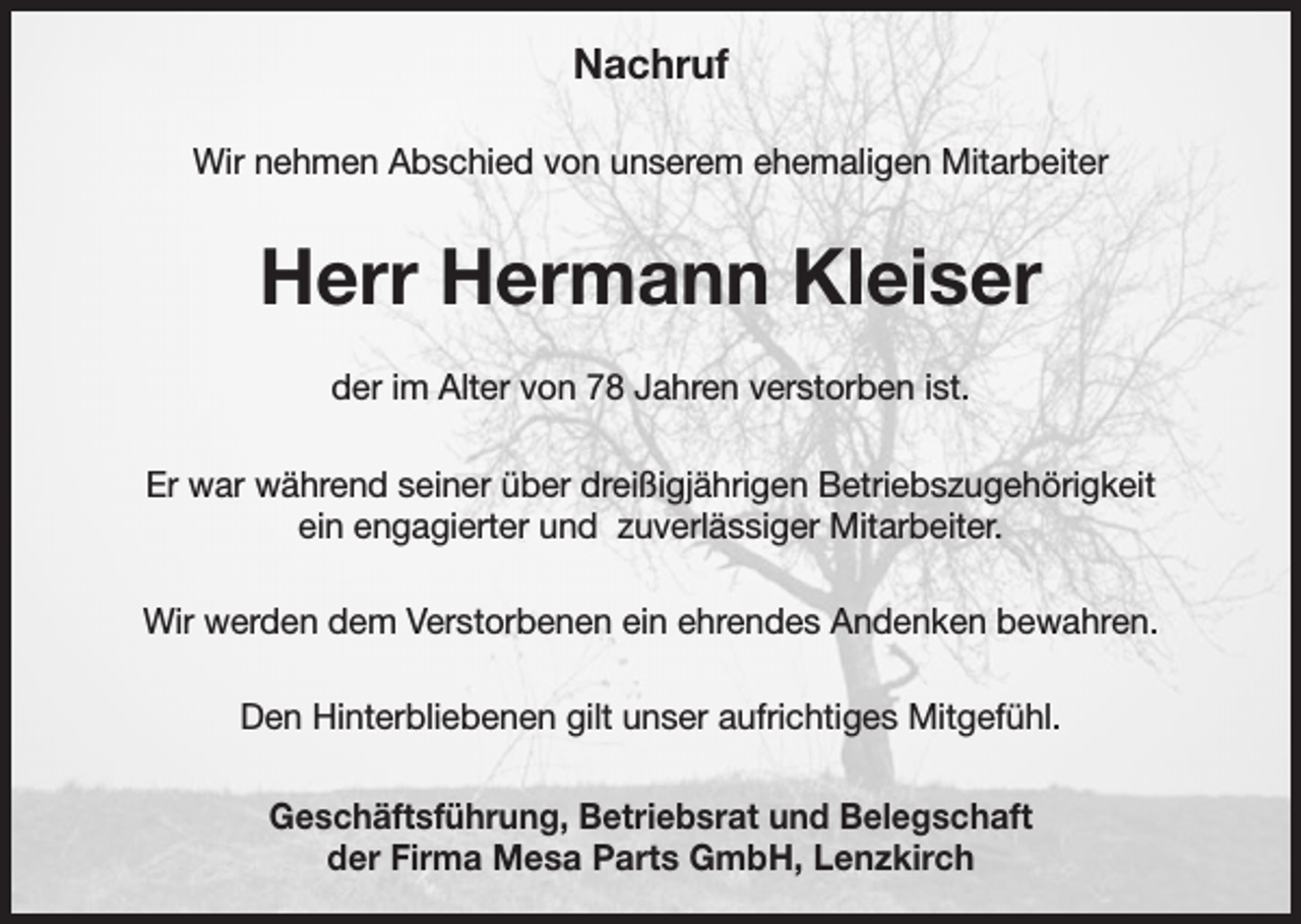<p>Nachruf<br />Wir nehmen Abschied von unserem ehemaligen Mitarbeiter</p><p>Herr Hermann Kleiser<br />der im Alter von 78 Jahren verstorben ist.<br />Er war während seiner über dreißigjährigen Betriebszugehörigkeit<br />ein engagierter und zuverlässiger Mitarbeiter.<br />Wir werden dem Verstorbenen ein ehrendes Andenken bewahren.<br />Den Hinterbliebenen gilt unser aufrichtiges Mitgefühl.<br />Geschäftsführung, Betriebsrat und Belegschaft<br />der Firma Mesa Parts GmbH, Lenzkirch</p>