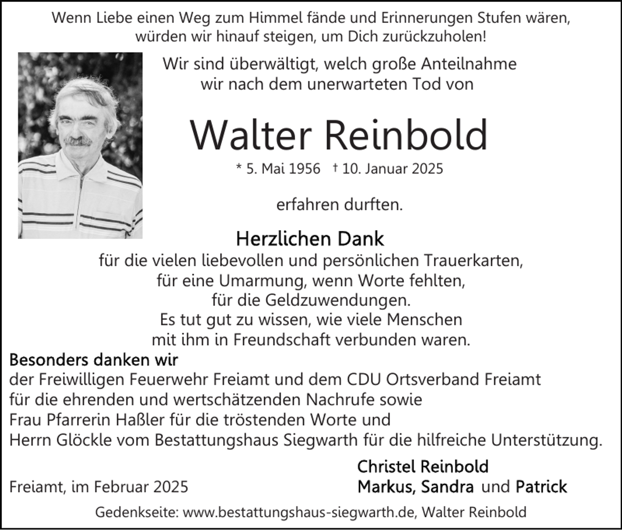 <p>Wenn Liebe einen Weg zum Himmel fände und Erinnerungen Stufen wären,<br />würden wir hinauf steigen, um Dich zurückzuholen!</p><p>Wir sind überwältigt, welch große Anteilnahme<br />wir nach dem unerwarteten Tod von</p><p>Walter Reinbold<br />* 5. Mai 1956 † 10. Januar 2025</p><p>erfahren durften.<br />für die vielen liebevollen und persönlichen Trauerkarten,<br />für eine Umarmung, wenn Worte fehlten,<br />für die Geldzuwendungen.<br />Es tut gut zu wissen, wie viele Menschen<br />mit ihm in Freundschaft verbunden waren.<br />der Freiwilligen Feuerwehr Freiamt und dem CDU Ortsverband Freiamt<br />für die ehrenden und wertschätzenden Nachrufe sowie<br />Frau Pfarrerin Haßler für die tröstenden Worte und<br />Herrn Glöckle vom Bestattungshaus Siegwarth für die hilfreiche Unterstützung.<br />Freiamt, im Februar 2025</p><p>und</p><p>Gedenkseite: www.bestattungshaus-siegwarth.de, Walter Reinbold</p>