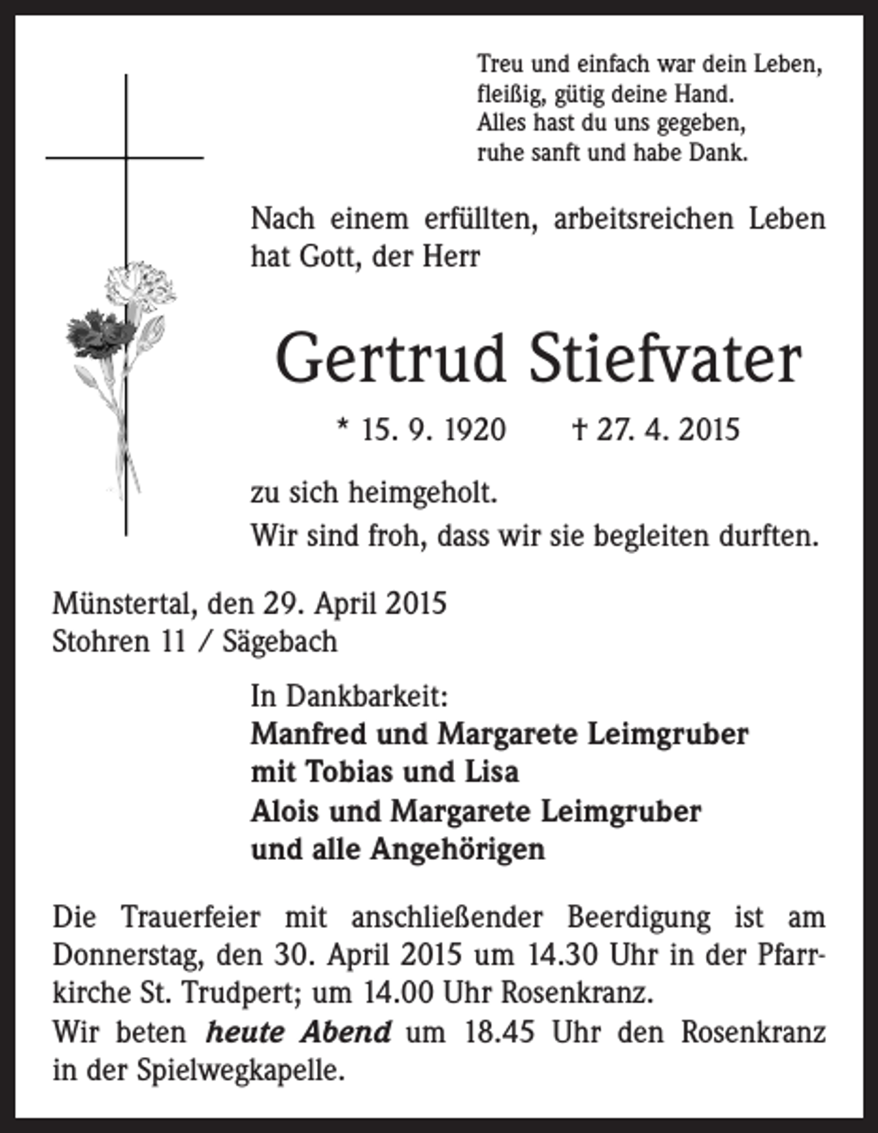 <p>Treu und einfach war dein Leben,<br />fleißig, gütig deine Hand.<br />Alles hast du uns gegeben,<br />ruhe sanft und habe Dank.</p><p>Nach einem erfüllten, arbeitsreichen Leben<br />hat Gott, der Herr</p><p>Gertrud Stiefvater<br />* 15. 9. 1920 † 27. 4. 2015<br />zu sich heimgeholt.<br />Wir sind froh, dass wir sie begleiten durften.<br />Münstertal, den 29. April 2015<br />Stohren 11 / Sägebach<br />In Dankbarkeit:<br />Manfred und Margarete Leimgruber<br />mit Tobias und Lisa<br />Alois und Margarete Leimgruber<br />und alle Angehörigen<br />Die Trauerfeier mit anschließender Beerdigung ist am<br />­Donnerstag, den 30. April 2015 um 14.30 Uhr in der Pfarr­<br />kirche St. Trudpert; um 14.00 Uhr Rosenkranz.<br />Wir beten heute Abend um 18.45 Uhr den Rosenkranz<br />in der Spielwegkapelle.</p>