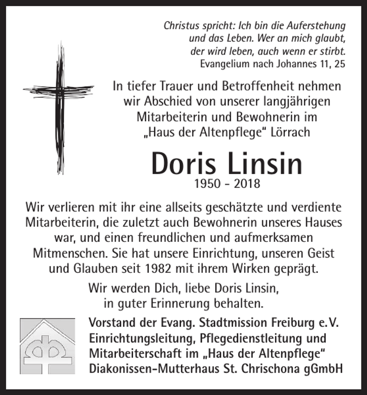 <p>Christus spricht: Ich bin die Auferstehung<br />und das Leben. Wer an mich glaubt,<br />der wird leben, auch wenn er stirbt.<br />Evangelium nach Johannes 11, 25</p><p>In tiefer Trauer und Betroffenheit nehmen<br />wir Abschied von unserer langjährigen<br />Mitarbeiterin und Bewohnerin im<br />„Haus der Altenpflege“ Lörrach</p><p>Doris<br />Linsin<br />1950 - 2018<br />Wir verlieren mit ihr eine allseits geschätzte und verdiente<br />Mitarbeiterin, die zuletzt auch Bewohnerin unseres Hauses<br />war, und einen freundlichen und aufmerksamen<br />Mitmenschen. Sie hat unsere Einrichtung, unseren Geist<br />und Glauben seit 1982 mit ihrem Wirken geprägt.<br />Wir werden Dich, liebe Doris Linsin,<br />in guter Erinnerung behalten.<br />Vorstand der Evang. Stadtmission Freiburg e. V.<br />Einrichtungsleitung, Pflegedienstleitung und<br />Mitarbeiterschaft im „Haus der Altenpflege“<br />Diakonissen-Mutterhaus St. Chrischona gGmbH</p>