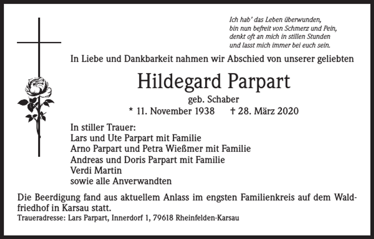 <p>Ich hab’ das Leben überwunden,<br />bin nun befreit von Schmerz und Pein,<br />denkt oft an mich in stillen Stunden<br />und lasst mich immer bei euch sein.</p><p>In Liebe und Dankbarkeit nahmen wir Abschied von unserer geliebten</p><p>Hildegard Parpart</p><p>geb. Schaber<br />* 11. November 1938 † 28. März 2020<br />In stiller Trauer:<br />Lars und Ute Parpart mit Familie<br />Arno Parpart und Petra Wießmer mit Familie<br />Andreas und Doris Parpart mit Familie<br />Verdi Martin<br />sowie alle Anverwandten<br />Die Beerdigung fand aus aktuellem Anlass im engsten Familienkreis auf dem Waldfriedhof in Karsau statt.<br />Traueradresse: Lars Parpart, Innerdorf 1, 79618 Rheinfelden-Karsau</p>