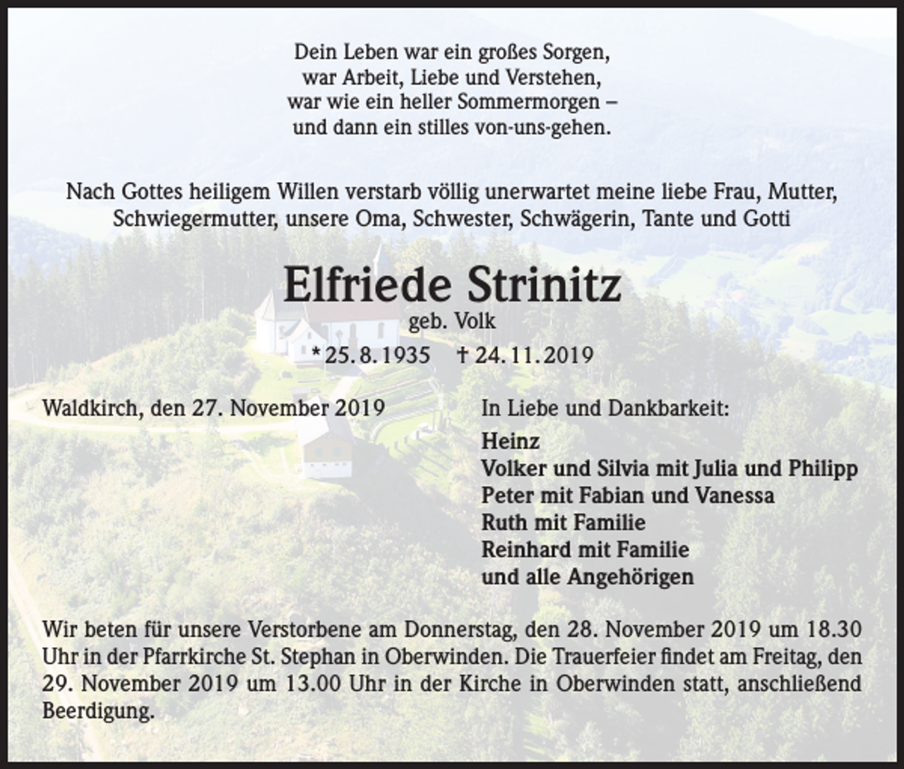 <p>Dein Leben war ein großes Sorgen,<br />war Arbeit, Liebe und Verstehen,<br />war wie ein heller Sommermorgen –<br />und dann ein stilles von-uns-gehen.</p><p>Nach Gottes heiligem Willen verstarb völlig unerwartet meine liebe Frau, Mutter,<br />Schwiegermutter, unsere Oma, Schwester, Schwägerin, Tante und Gotti</p><p>Elfriede Strinitz<br />geb. Volk<br />* 25. 8. 1935 † 24. 11. 2019</p><p>Waldkirch, den 27. November 2019</p><p>In Liebe und Dankbarkeit:<br />Heinz<br />Volker und Silvia mit Julia und Philipp<br />Peter mit Fabian und Vanessa<br />Ruth mit Familie<br />Reinhard mit Familie<br />und alle Angehörigen</p><p>Wir beten für unsere Verstorbene am Donnerstag, den 28. November 2019 um 18.30<br />Uhr in der Pfarrkirche St. Stephan in Oberwinden. Die Trauerfeier findet am Freitag, den<br />29. November 2019 um 13.00 Uhr in der Kirche in Oberwinden statt, anschließend<br />Beerdigung.</p>