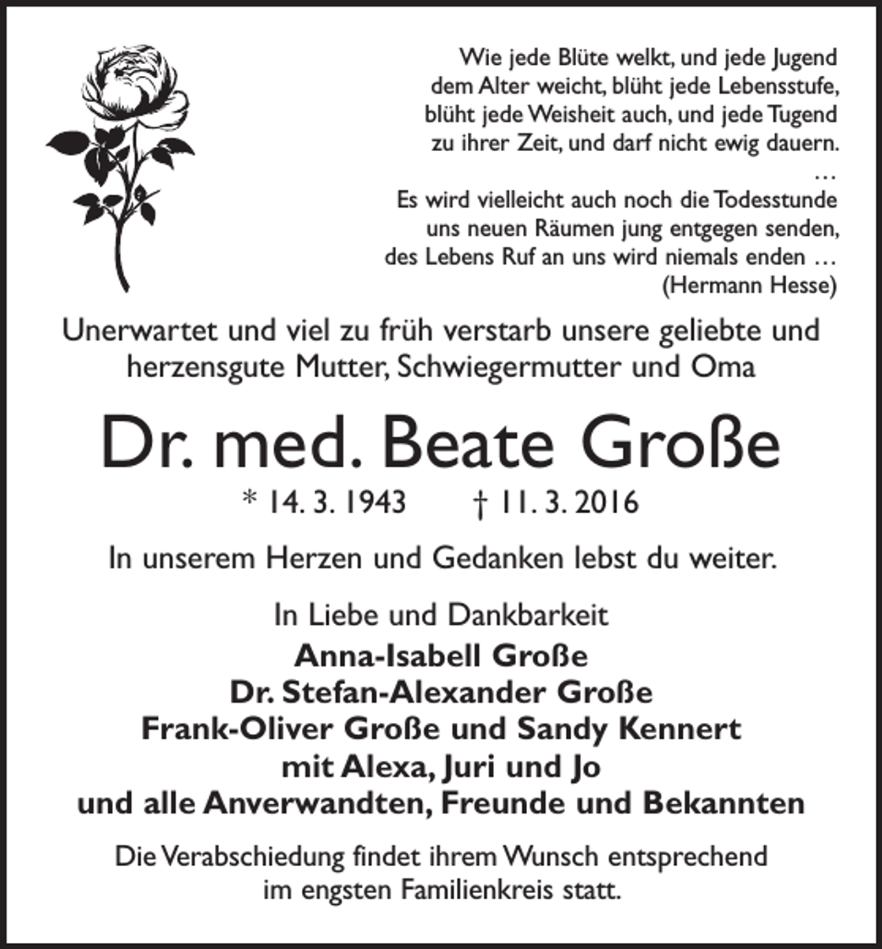 <p>Wie jede Blüte welkt, und jede Jugend<br />dem Alter weicht, blüht jede Lebensstufe,<br />blüht jede Weisheit auch, und jede Tugend<br />zu ihrer Zeit, und darf nicht ewig dauern.<br />…<br />Es wird vielleicht auch noch die Todesstunde<br />uns neuen Räumen jung entgegen senden,<br />des Lebens Ruf an uns wird niemals enden …<br />(Hermann Hesse)</p><p>Unerwartet und viel zu früh verstarb unsere geliebte und<br />herzensgute Mutter, Schwiegermutter und Oma</p><p>Dr. med. Beate Große<br />* 14. 3. 1943 † 11. 3. 2016</p><p>In unserem Herzen und Gedanken lebst du weiter.<br />In Liebe und Dankbarkeit<br />Anna-Isabell Große<br />Dr. Stefan-Alexander Große<br />Frank-Oliver Große und Sandy Kennert<br />mit Alexa, Juri und Jo<br />und alle Anverwandten, Freunde und Bekannten<br />Die Verabschiedung findet ihrem Wunsch entsprechend<br />im engsten Familienkreis statt.</p>