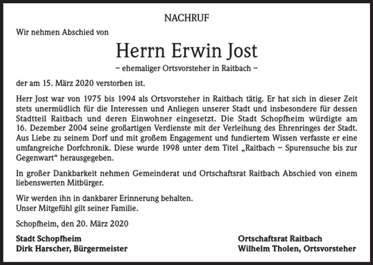 <p>NACHRUF<br />Wir nehmen Abschied von</p><p>Herrn Erwin Jost<br />– ehemaliger Ortsvorsteher in Raitbach –<br />der am 15. März 2020 verstorben ist.<br />Herr Jost war von 1975 bis 1994 als Ortsvorsteher in Raitbach tätig. Er hat sich in dieser Zeit<br />stets unermüdlich für die Interessen und Anliegen unserer Stadt und insbesondere für dessen<br />Stadtteil Raitbach und deren Einwohner eingesetzt. Die Stadt Schopfheim würdigte am<br />16. Dezember 2004 seine großartigen Verdienste mit der Verleihung des Ehrenringes der Stadt.<br />Aus Liebe zu seinem Dorf und mit großem Engagement und fundiertem Wissen verfasste er eine<br />umfangreiche Dorfchronik. Diese wurde 1998 unter dem Titel „Raitbach – Spurensuche bis zur<br />Gegenwart“ herausgegeben.<br />In großer Dankbarkeit nehmen Gemeinderat und Ortschaftsrat Raitbach Abschied von einem<br />­liebenswerten Mitbürger.<br />Wir werden ihn in dankbarer Erinnerung behalten.<br />Unser Mitgefühl gilt seiner Familie.<br />Schopfheim, den 20. März 2020<br />Stadt Schopfheim<br />Dirk Harscher, Bürgermeister</p><p>Ortschaftsrat Raitbach<br />Wilhelm Tholen, Ortsvorsteher</p>