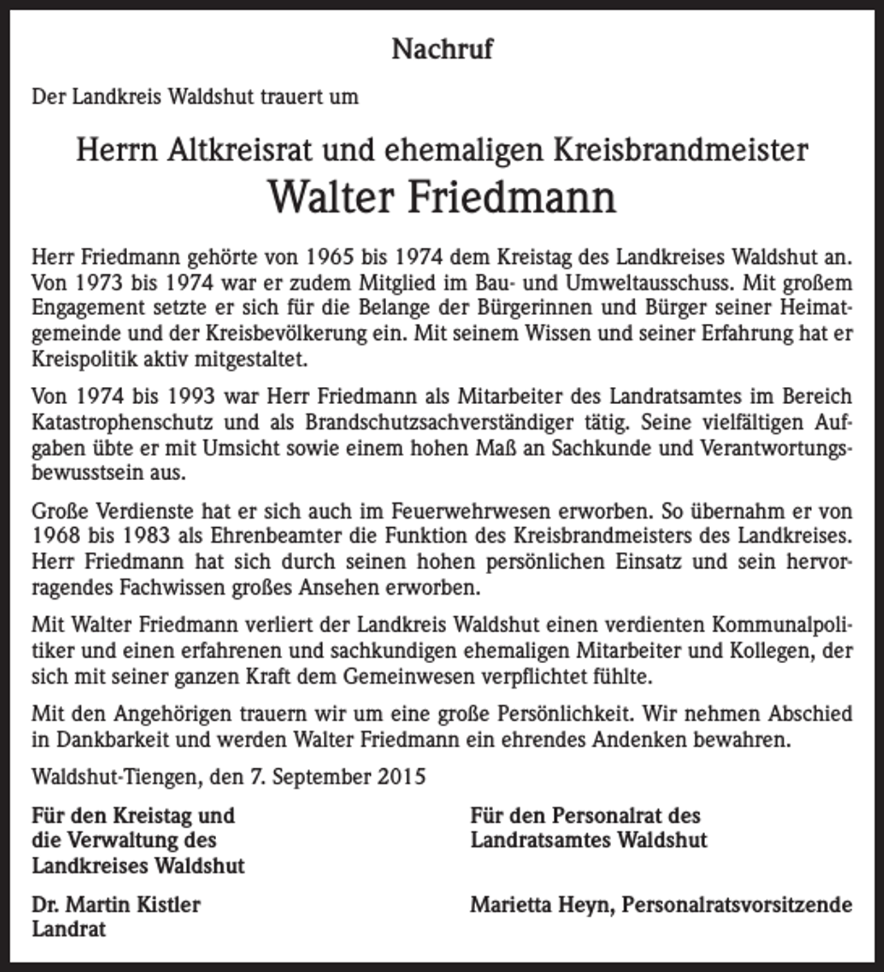 <p>Nachruf<br />Der Landkreis Waldshut trauert um</p><p>Herrn Altkreisrat und ehemaligen Kreisbrandmeister</p><p>Walter Friedmann<br />Herr Friedmann gehörte von 1965 bis 1974 dem Kreistag des Landkreises Waldshut an.<br />Von 1973 bis 1974 war er zudem Mitglied im Bau- und Umweltausschuss. Mit großem<br />Engagement setzte er sich für die Belange der Bürgerinnen und Bürger seiner Heimatgemeinde und der Kreisbevölkerung ein. Mit seinem Wissen und seiner Erfahrung hat er<br />Kreispolitik aktiv mitgestaltet.<br />Von 1974 bis 1993 war Herr Friedmann als Mitarbeiter des Landratsamtes im Bereich<br />Katastrophenschutz und als Brandschutzsachverständiger tätig. Seine vielfältigen Aufgaben übte er mit Umsicht sowie einem hohen Maß an Sachkunde und Verantwortungsbewusstsein aus.<br />Große Verdienste hat er sich auch im Feuerwehrwesen erworben. So übernahm er von<br />1968 bis 1983 als Ehrenbeamter die Funktion des Kreisbrandmeisters des Landkreises.<br />Herr Friedmann hat sich durch seinen hohen persönlichen Einsatz und sein hervorragendes Fachwissen großes Ansehen erworben.<br />Mit Walter Friedmann verliert der Landkreis Waldshut einen verdienten Kommunalpolitiker und einen erfahrenen und sachkundigen ehemaligen Mitarbeiter und Kollegen, der<br />sich mit seiner ganzen Kraft dem Gemeinwesen verpflichtet fühlte.<br />Mit den Angehörigen trauern wir um eine große Persönlichkeit. Wir nehmen Abschied<br />in Dankbarkeit und werden Walter Friedmann ein ehrendes Andenken bewahren.<br />Waldshut-Tiengen, den 7. September 2015<br />Für den Kreistag und<br />die Verwaltung des<br />Landkreises Waldshut</p><p>Für den Personalrat des<br />Landratsamtes Waldshut</p><p>Dr. Martin Kistler<br />Landrat</p><p>Marietta Heyn, Personalratsvorsitzende</p>