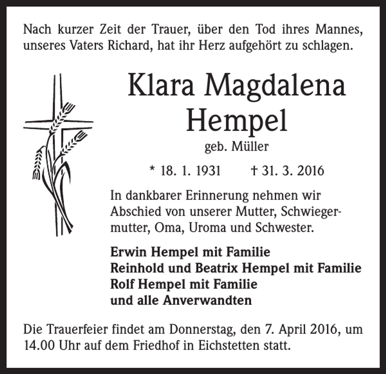 <p>Nach kurzer Zeit der Trauer, über den Tod ihres Mannes,<br />unseres Vaters Richard, hat ihr Herz aufgehört zu schlagen.</p><p>Klara Magdalena<br />Hempel<br />geb. Müller</p><p>* 18. 1. 1931 † 31. 3. 2016<br />In dankbarer Erinnerung nehmen wir<br />Abschied von unserer Mutter, Schwiegermutter, Oma, Uroma und Schwester.<br />Erwin Hempel mit Familie<br />Reinhold und Beatrix Hempel mit Familie<br />Rolf Hempel mit Familie<br />und alle Anverwandten<br />Die Trauerfeier findet am Donnerstag, den 7. April 2016, um<br />14.00 Uhr auf dem Friedhof in Eichstetten statt.</p>