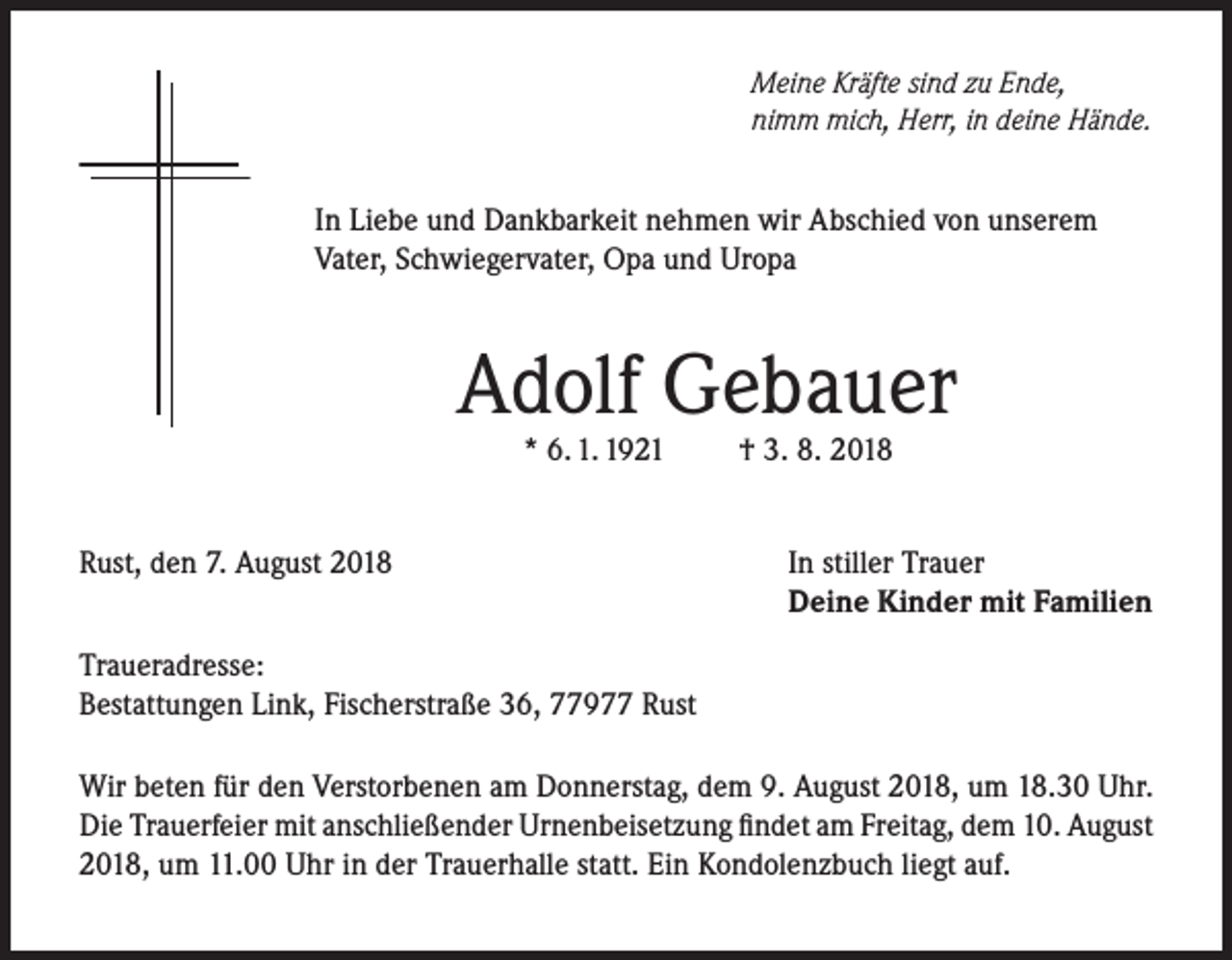 <p>Meine Kräfte sind zu Ende,<br />nimm mich, Herr, in deine Hände.</p><p>In Liebe und Dankbarkeit nehmen wir Abschied von unserem<br />Vater, Schwiegervater, Opa und Uropa</p><p>Adolf Gebauer<br />* 6. 1. 1921</p><p>Rust, den 7. August 2018</p><p>† 3. 8. 2018</p><p>In stiller Trauer<br />Deine Kinder mit Familien</p><p>Traueradresse:<br />Bestattungen Link, Fischerstraße 36, 77977 Rust<br />Wir beten für den Verstorbenen am Donnerstag, dem 9. August 2018, um 18.30 Uhr.<br />Die Trauerfeier mit anschließender Urnenbeisetzung findet am Freitag, dem 10. August<br />2018, um 11.00 Uhr in der Trauerhalle statt. Ein Kondolenzbuch liegt auf.</p>
