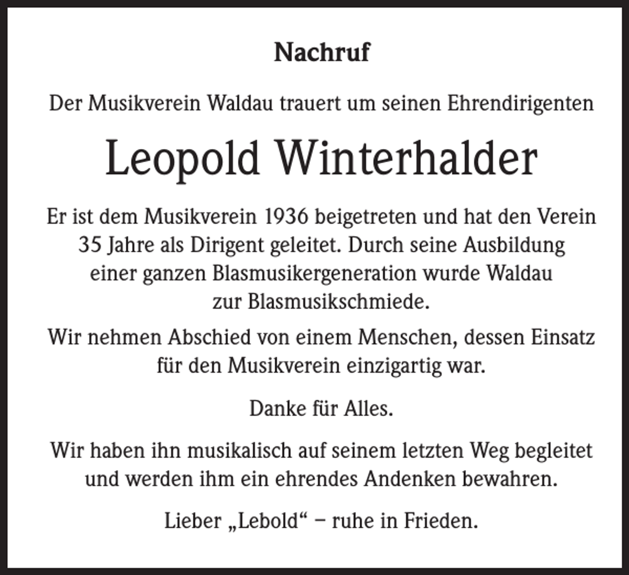 <p>Nachruf<br />Der Musikverein Waldau trauert um seinen Ehrendirigenten</p><p>Leopold Winterhalder<br />Er ist dem Musikverein 1936 beigetreten und hat den Verein<br />35 Jahre als Dirigent geleitet. Durch seine Ausbildung<br />einer ganzen Blasmusikergeneration wurde Waldau<br />zur Blasmusikschmiede.<br />Wir nehmen Abschied von einem Menschen, dessen Einsatz<br />für den Musikverein einzigartig war.<br />Danke für Alles.<br />Wir haben ihn musikalisch auf seinem letzten Weg begleitet<br />und werden ihm ein ehrendes Andenken bewahren.<br />Lieber „Lebold“ – ruhe in Frieden.</p>