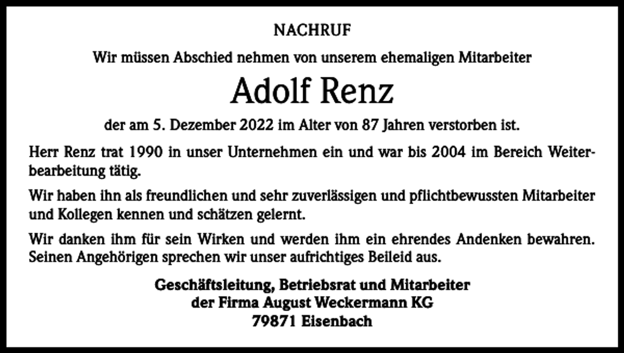 <p>NACHRUF<br />Wir müssen Abschied nehmen von unserem ehemaligen Mitarbeiter</p><p>Adolf Renz<br />der am 5. Dezember 2022 im Alter von 87 Jahren verstorben ist.<br />Herr Renz trat 1990 in unser Unternehmen ein und war bis 2004 im Bereich Weiter­<br />bearbeitung tätig.<br />Wir haben ihn als freundlichen und sehr zuverlässigen und pflichtbewussten Mitarbeiter<br />und Kollegen kennen und schätzen gelernt.<br />Wir danken ihm für sein Wirken und werden ihm ein ehrendes Andenken bewahren.<br />Seinen Angehörigen sprechen wir unser aufrichtiges Beileid aus.<br />Geschäftsleitung, Betriebsrat und Mitarbeiter<br />der Firma August Weckermann KG<br />79871 Eisenbach</p>