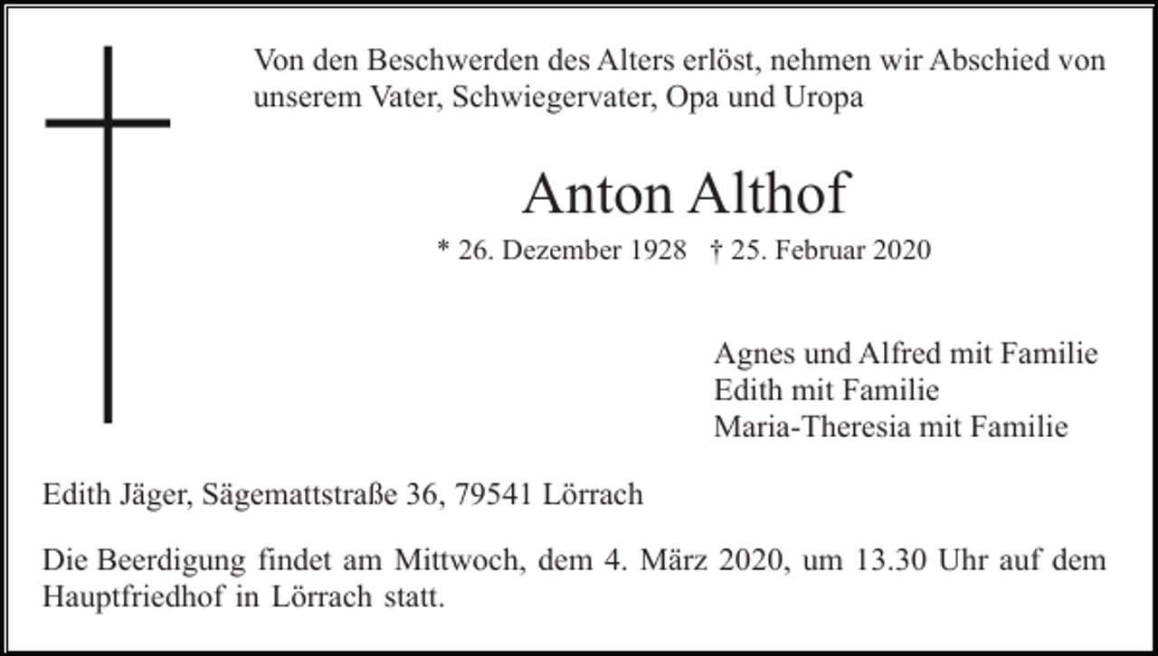 <p>Von den Beschwerden des Alters erlöst, nehmen wir Abschied von<br />unserem Vater, Schwiegervater, Opa und Uropa</p><p>Anton Althof<br />* 26. Dezember 1928 † 25. Februar 2020</p><p>Agnes und Alfred mit Familie<br />Edith mit Familie<br />Maria-Theresia mit Familie<br />Edith Jäger, Sägemattstraße 36, 79541 Lörrach<br />Die Beerdigung findet am Mittwoch, dem 4. März 2020, um 13.30 Uhr auf dem<br />Hauptfriedhof in Lörrach statt.</p>
