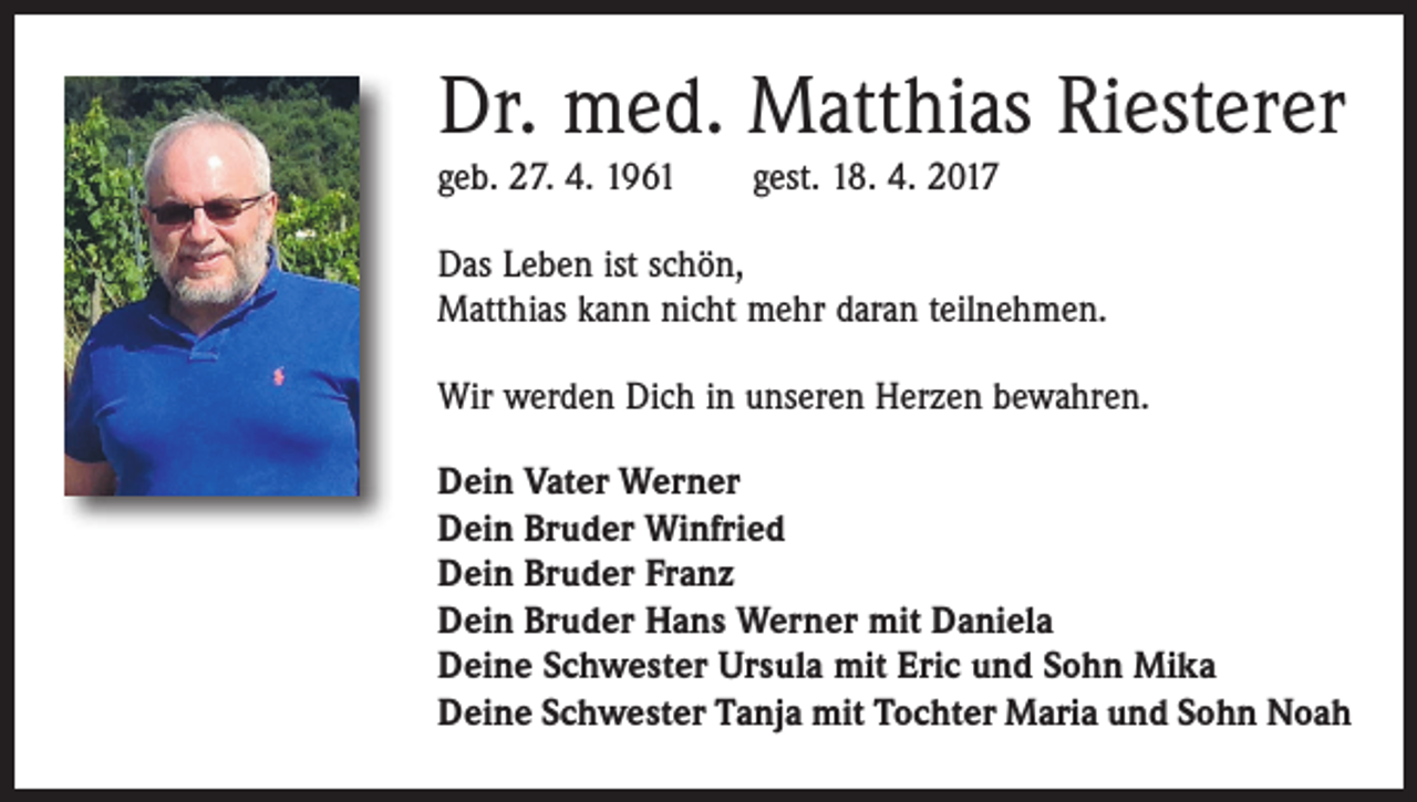 <p>Dr. med. Matthias Riesterer<br />geb. 27. 4. 1961 gest. 18. 4. 2017<br />Das Leben ist schön,<br />Matthias kann nicht mehr daran teilnehmen.<br />Wir werden Dich in unseren Herzen bewahren.<br />Dein Vater Werner<br />Dein Bruder Winfried<br />Dein Bruder Franz<br />Dein Bruder Hans Werner mit Daniela<br />Deine Schwester Ursula mit Eric und Sohn Mika<br />Deine Schwester Tanja mit Tochter Maria und Sohn Noah</p>