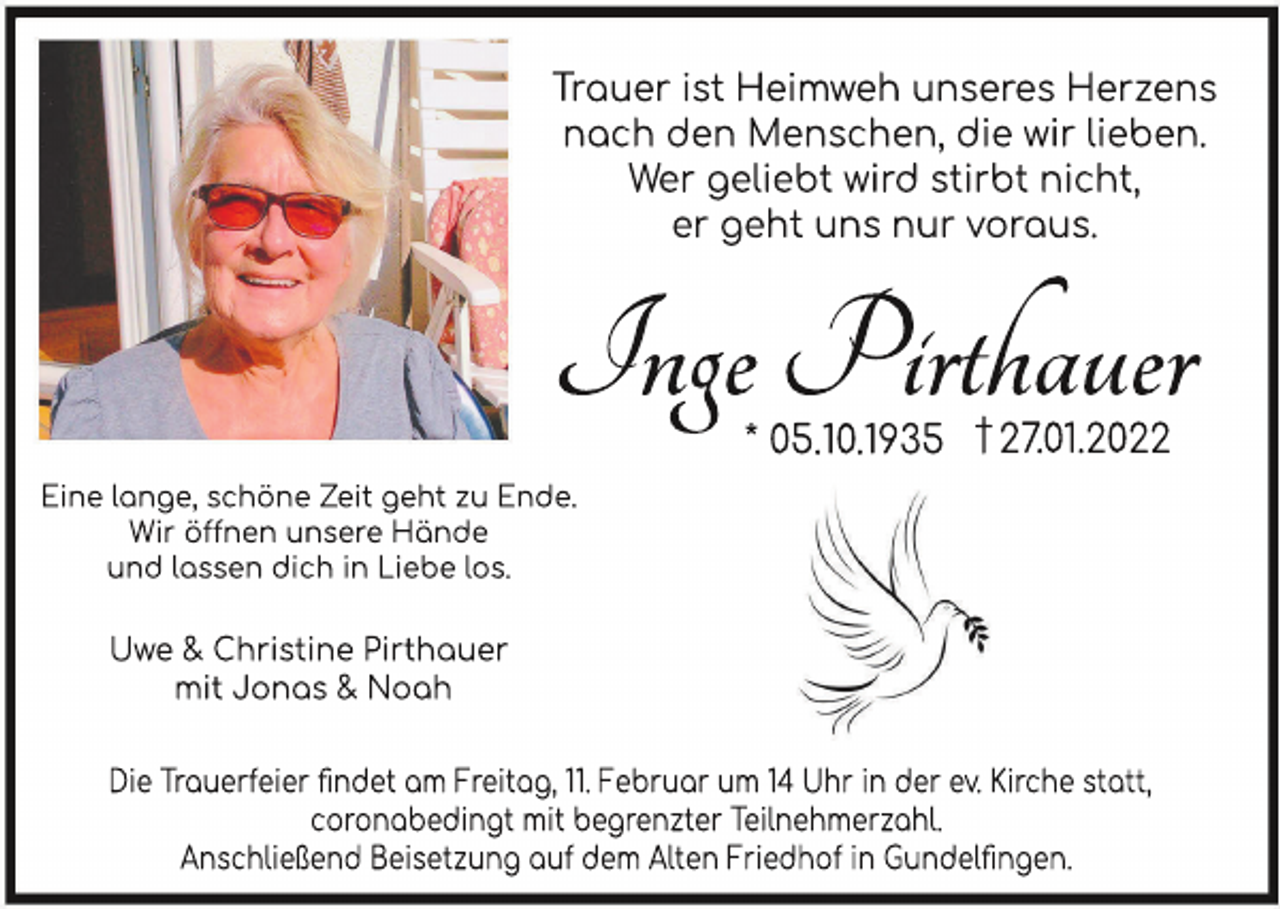 <p>Tr<br />aueri<br />stHei<br />mwehunser<br />esHer<br />zens<br />nachdenMenschen,di<br />ewi<br />rl<br />i<br />eben.<br />Wergel<br />i<br />ebtwi<br />r<br />dst<br />i<br />r<br />btni<br />cht<br />,<br />ergehtunsnurvor<br />aus.</p><p>In<br />g<br />e<br />Pi<br />r<br />t<br />h<br />a<br />u<br />e<br />r<br />.<br />01<br />.<br />2022<br />*05.<br />1<br />0.<br />1<br />935 †27</p><p>Ei<br />nel<br />ange,schöneZei<br />tgehtzuEnde.<br />Wi<br />röönenunser<br />eHände<br />undl<br />assendi<br />chi<br />nLi<br />ebel<br />os.</p><p>Uwe&amp;Chr<br />i<br />st<br />i<br />nePi<br />r<br />t<br />hauer<br />mi<br />tJonas&amp;Noah<br />Di<br />eTrauerf<br />ei<br />erﬁndetam Frei<br />tag,<br />.Februarum 1<br />4Uhri<br />nderev.Ki<br />rchestatt,<br />coronabedi<br />ngtmi<br />tbegrenzterTei<br />l<br />nehmerzahl<br />.<br />Anschl<br />i<br />eßendBei<br />setzungaufdem Al<br />tenFri<br />edhofi<br />nGundel<br />ﬁngen.</p>