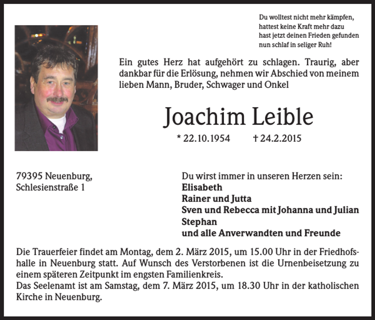 <p>Du wolltest nicht mehr kämpfen,<br />hattest keine Kraft mehr dazu<br />hast jetzt deinen Frieden gefunden<br />nun schlaf in seliger Ruh!</p><p>Ein gutes Herz hat aufgehört zu schlagen. Traurig, aber<br />dankbar für die Erlösung, nehmen wir Abschied von meinem<br />lieben Mann, Bruder, Schwager und Onkel</p><p>Joachim Leible<br />* 22.10.1954</p><p>79395 Neuenburg,<br />Schlesienstraße 1</p><p>† 24.2.2015</p><p>Du wirst immer in unseren Herzen sein:<br />Elisabeth<br />Rainer und Jutta<br />Sven und Rebecca mit Johanna und Julian<br />Stephan<br />und alle Anverwandten und Freunde</p><p>Die Trauerfeier findet am Montag, dem 2. März 2015, um 15.00 Uhr in der Friedhofshalle in Neuenburg statt. Auf Wunsch des Verstorbenen ist die Urnenbeisetzung zu<br />einem späteren Zeitpunkt im engsten Familienkreis.<br />Das Seelenamt ist am Samstag, dem 7. März 2015, um 18.30 Uhr in der katholischen<br />Kirche in Neuenburg.</p>