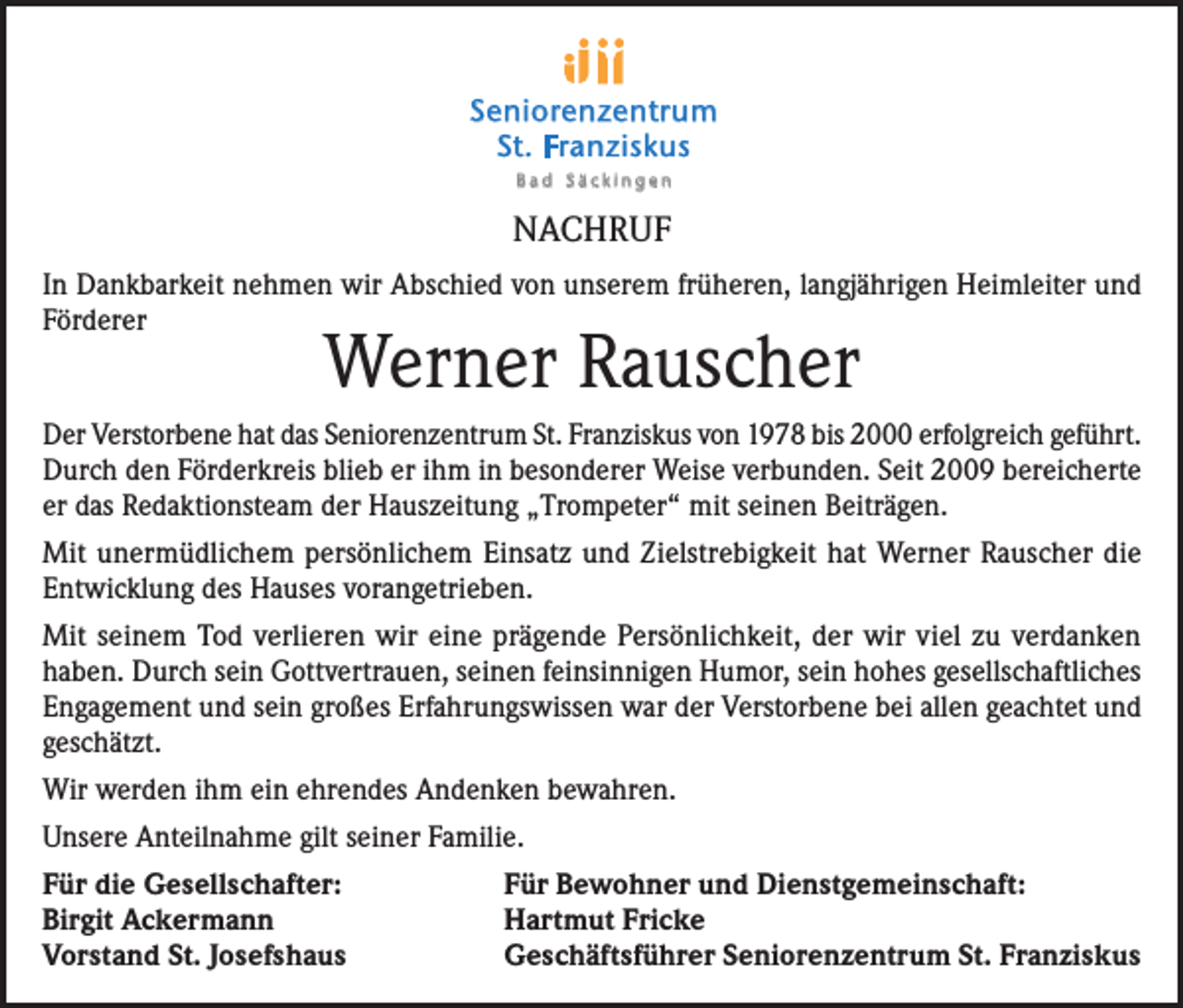 <p>Seniorenzentrum<br />St. Franziskus<br />Bad Säckingen</p><p>NACHRUF<br />In Dankbarkeit nehmen wir Abschied von unserem früheren, langjährigen Heimleiter und<br />Förderer</p><p>Werner Rauscher</p><p>Der Verstorbene hat das Seniorenzentrum St. Franziskus von 1978 bis 2000 erfolgreich geführt.<br />Durch den Förderkreis blieb er ihm in besonderer Weise verbunden. Seit 2009 bereicherte<br />er das Redaktionsteam der Hauszeitung „Trompeter“ mit seinen Beiträgen.<br />Mit unermüdlichem persönlichem Einsatz und Zielstrebigkeit hat Werner Rauscher die<br />Entwicklung des Hauses vorangetrieben.<br />Mit seinem Tod verlieren wir eine prägende Persönlichkeit, der wir viel zu verdanken<br />haben. Durch sein Gottvertrauen, seinen feinsinnigen Humor, sein hohes gesellschaftliches<br />Engagement und sein großes Erfahrungswissen war der Verstorbene bei allen geachtet und<br />geschätzt.<br />Wir werden ihm ein ehrendes Andenken bewahren.<br />Unsere Anteilnahme gilt seiner Familie.<br />Für die Gesellschafter:<br />Birgit Ackermann<br />Vorstand St. Josefshaus</p><p>Für Bewohner und Dienstgemeinschaft:<br />Hartmut Fricke<br />Geschäftsführer Seniorenzentrum St. Franziskus</p>