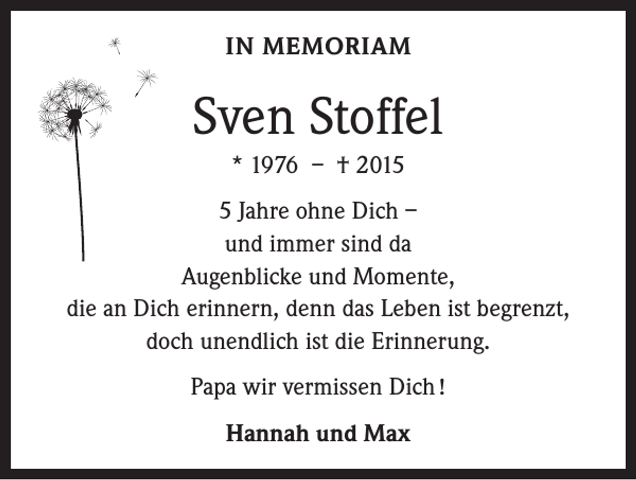 <p>IN MEMORIAM</p><p>Sven Stoffel<br />* 1976 – † 201 Jahre ohne Dich –<br />und immer sind da<br />Augenblicke und Momente,<br />die an Dich erinnern, denn das Leben ist begrenzt,<br />doch unendlich ist die Erinnerung.<br />Papa wir vermissen Dich !<br />Hannah und Max</p>