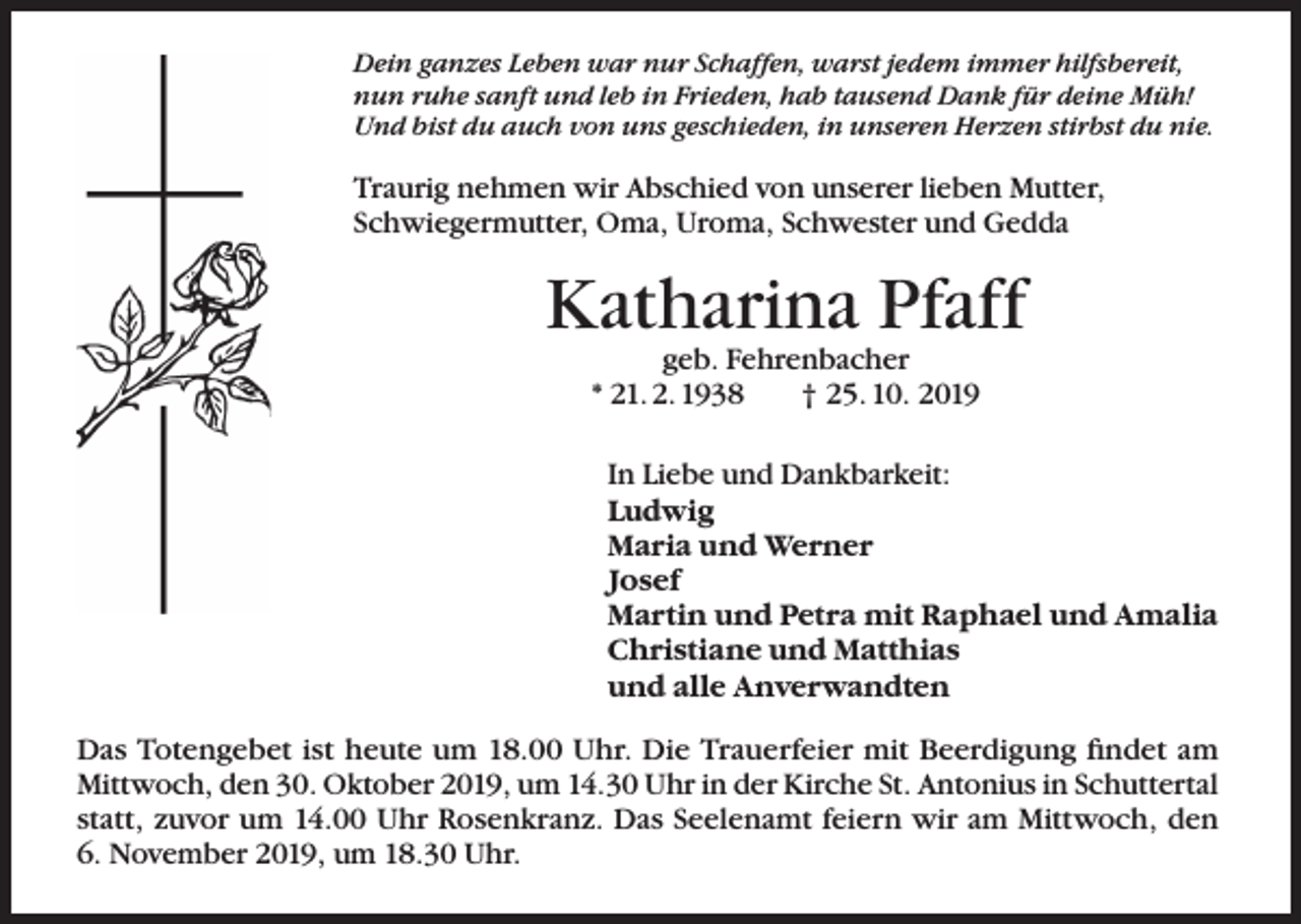 <p>Dein ganzes Leben war nur Schaffen, warst jedem immer hilfsbereit,<br />nun ruhe sanft und leb in Frieden, hab tausend Dank für deine Müh!<br />Und bist du auch von uns geschieden, in unseren Herzen stirbst du nie.</p><p>Traurig nehmen wir Abschied von unserer lieben Mutter,<br />Schwiegermutter, Oma, Uroma, Schwester und Gedda</p><p>Katharina Pfaff<br />geb. Fehrenbacher<br />* 21. 2. 1938<br />† 25. 10. 2019</p><p>In Liebe und Dankbarkeit:<br />Ludwig<br />Maria und Werner<br />Josef<br />Martin und Petra mit Raphael und Amalia<br />Christiane und Matthias<br />und alle Anverwandten</p><p>Das Totengebet ist heute um 18.00 Uhr. Die Trauerfeier mit Beerdigung findet am<br />Mittwoch, den 30. Oktober 2019, um 14.30 Uhr in der Kirche St. Antonius in Schuttertal<br />statt, zuvor um 14.00 Uhr Rosenkranz. Das Seelenamt feiern wir am Mittwoch, den<br />6. November 2019, um 18.30 Uhr.</p>
